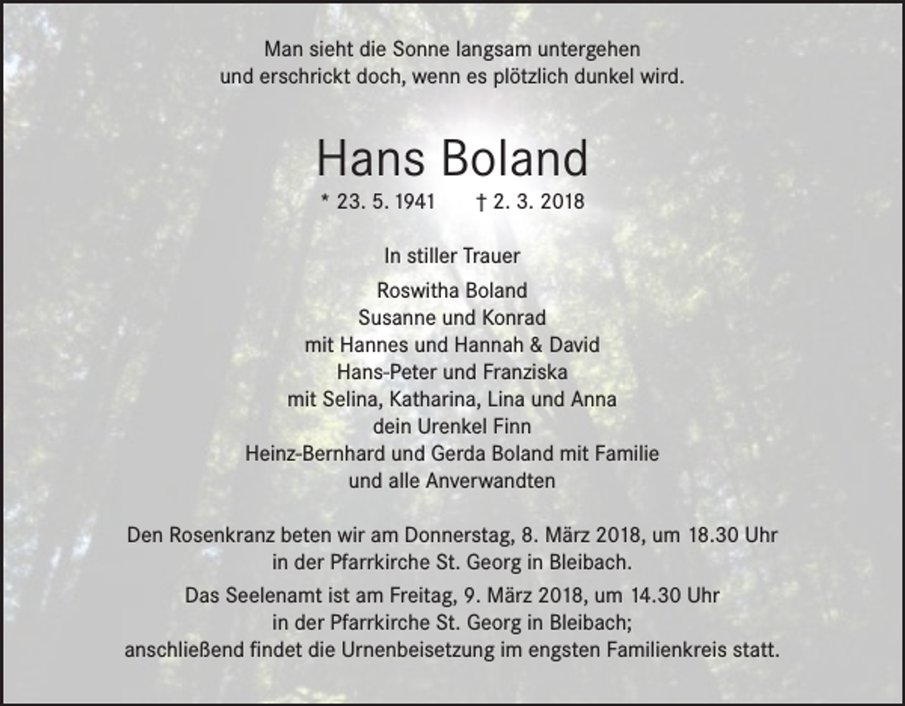 <p>Man sieht die Sonne langsam untergehen<br />und erschrickt doch, wenn es plötzlich dunkel wird.</p><p>Hans Boland<br />* 23. 5. 1941</p><p>† 2. 3. 2018</p><p>In stiller Trauer<br />Roswitha Boland<br />Susanne und Konrad<br />mit Hannes und Hannah &amp; David<br />Hans-Peter und Franziska<br />mit Selina, Katharina, Lina und Anna<br />dein Urenkel Finn<br />Heinz-Bernhard und Gerda Boland mit Familie<br />und alle Anverwandten<br />Den Rosenkranz beten wir am Donnerstag, 8. März 2018, um 18.30 Uhr<br />in der Pfarrkirche St. Georg in Bleibach.<br />Das Seelenamt ist am Freitag, 9. März 2018, um 14.30 Uhr<br />in der Pfarrkirche St. Georg in Bleibach;<br />anschließend findet die Urnenbeisetzung im engsten Familienkreis statt.</p>