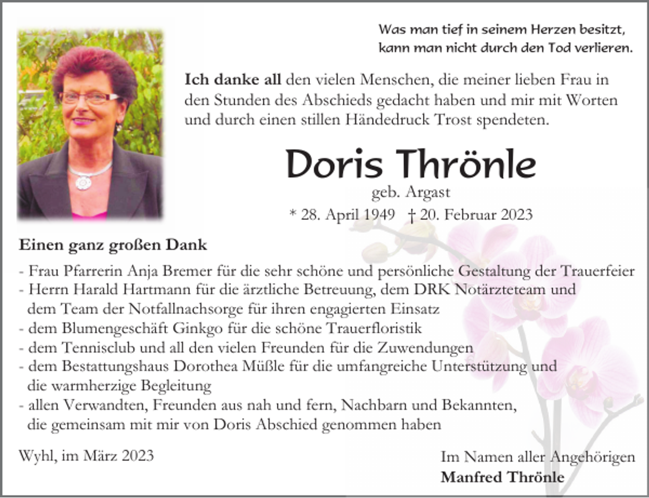 <p>Was man tief in seinem Herzen besitzt,<br />kann man nicht durch den Tod verlieren.</p><p>Ich danke all den vielen Menschen, die meiner lieben Frau in<br />den Stunden des Abschieds gedacht haben und mir mit Worten<br />und durch einen stillen Händedruck Trost spendeten.</p><p>Doris Thrönle<br />geb. Argast<br />* 28. April 1949 † 20. Februar 2023<br />Einen ganz großen Dank<br />- Frau Pfarrerin Anja Bremer für die sehr schöne und persönliche Gestaltung der Trauerfeier<br />- Herrn Harald Hartmann für die ärztliche Betreuung, dem DRK Notärzteteam und<br />dem Team der Notfallnachsorge für ihren engagierten Einsatz<br />- dem Blumengeschäft Ginkgo für die schöne Trauerfloristik<br />- dem Tennisclub und all den vielen Freunden für die Zuwendungen<br />- dem Bestattungshaus Dorothea Müßle für die umfangreiche Unterstützung und<br />die warmherzige Begleitung<br />- allen Verwandten, Freunden aus nah und fern, Nachbarn und Bekannten,<br />die gemeinsam mit mir von Doris Abschied genommen haben<br />Wyhl, im März 2023</p><p>Im Namen aller Angehörigen<br />Manfred Thrönle</p>