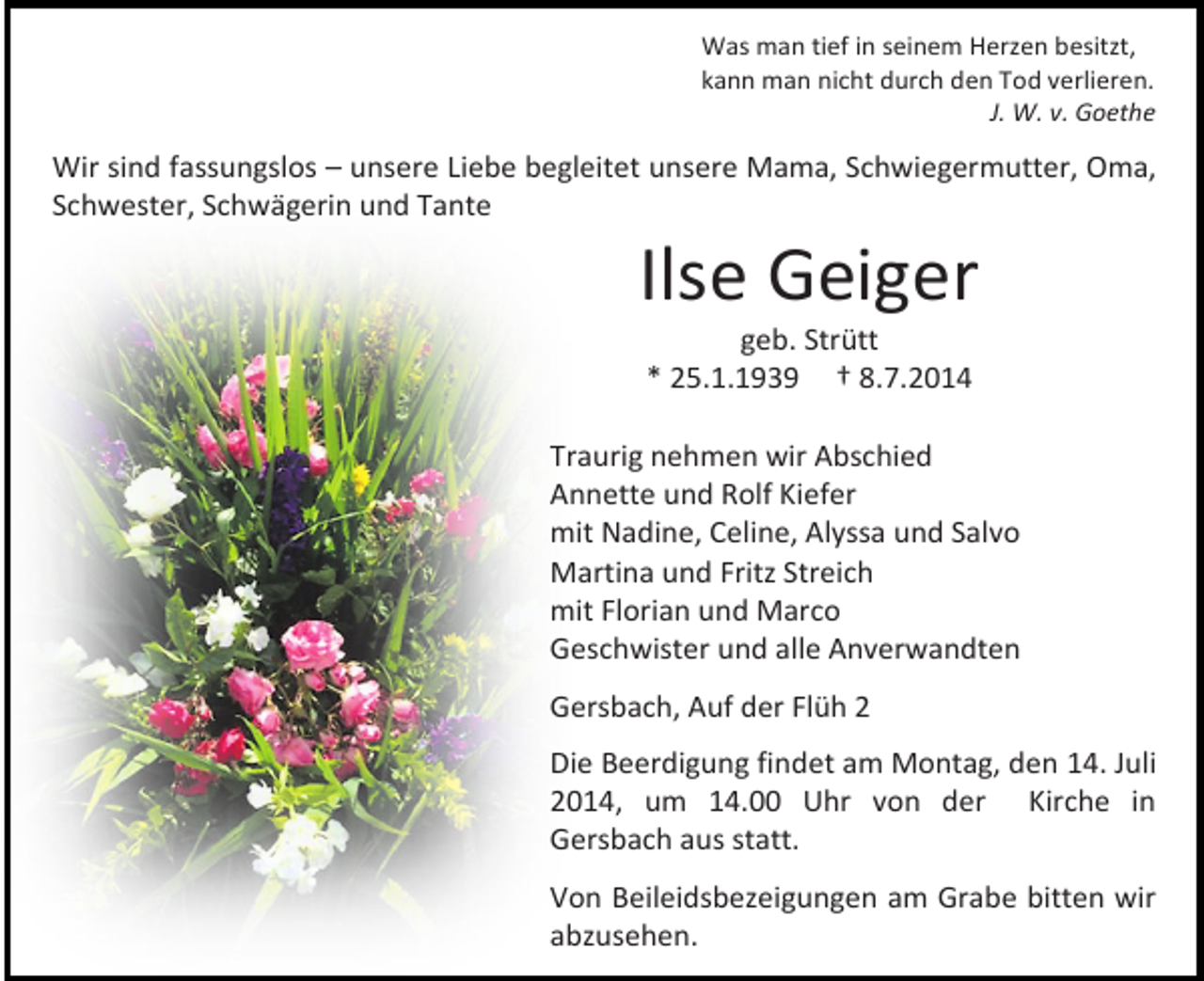 <p>Was man tief in seinem Herzen besitzt,<br />kann man nicht durch den Tod verlieren.<br />J. W. v. Goethe</p><p>Wir sind fassungslos – unsere Liebe begleitet unsere Mama, Schwiegermutter, Oma,<br />Schwester, Schwägerin und Tante</p><p>Ilse Geiger<br />geb. Strütt<br />* 25.1.1939 † 8.7.2014</p><p>Traurig nehmen wir Abschied<br />Annette und Rolf Kiefer<br />mit Nadine, Celine, Alyssa und Salvo<br />Martina und Fritz Streich<br />mit Florian und Marco<br />Geschwister und alle Anverwandten<br />Gersbach, Auf der Flüh 2<br />Die Beerdigung findet am Montag, den 14. Juli<br />2014, um 14.00 Uhr von der Kirche in<br />Gersbach aus statt.<br />Von Beileidsbezeigungen am Grabe bitten wir<br />abzusehen.</p>