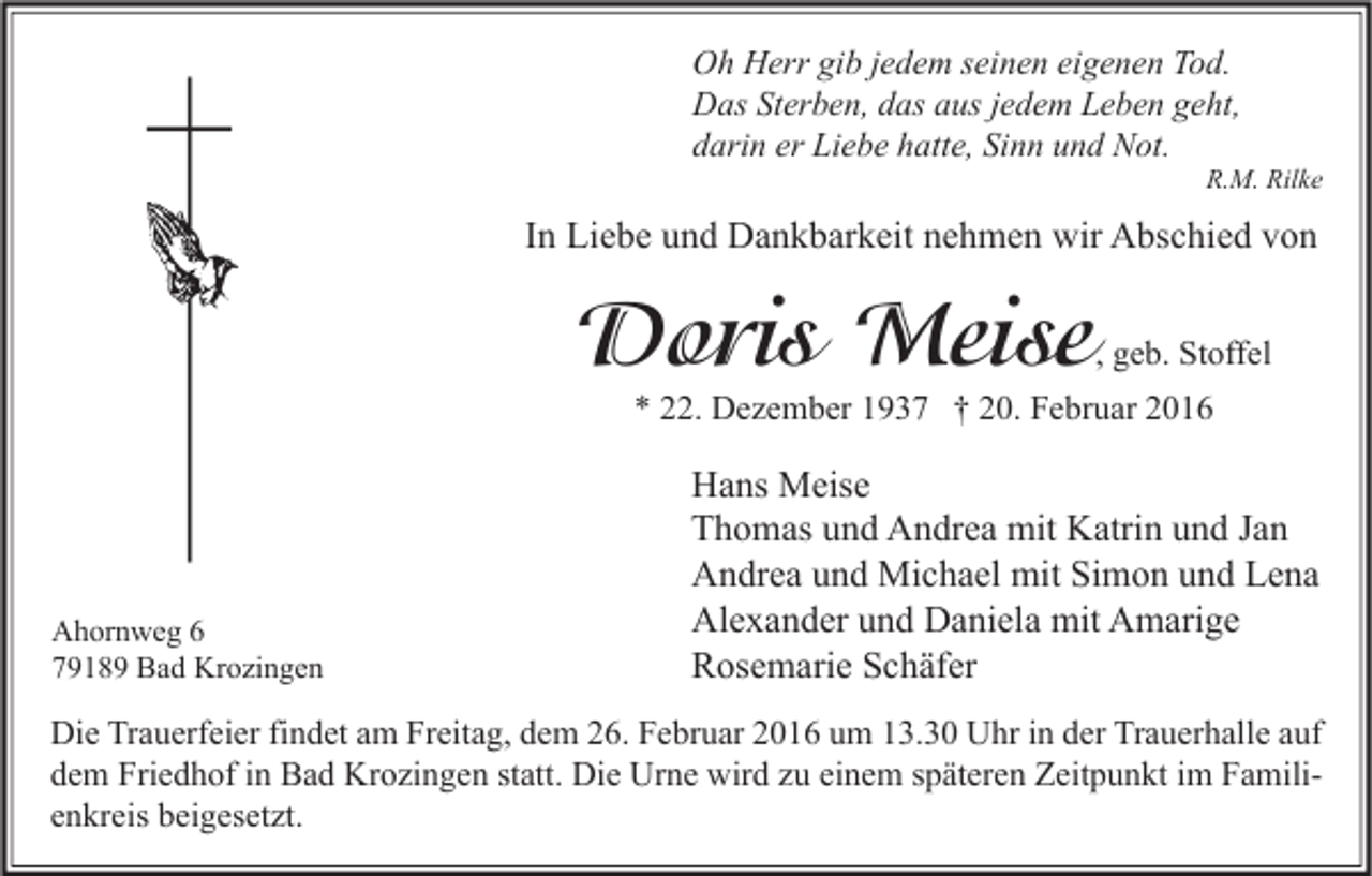 <p>Oh Herr gib jedem seinen eigenen Tod.<br />Das Sterben, das aus jedem Leben geht,<br />darin er Liebe hatte, Sinn und Not.</p><p>R.M. Rilke</p><p>In Liebe und Dankbarkeit nehmen wir Abschied von</p><p>Doris Meise</p><p>, geb. Stoffel</p><p>* 22. Dezember 1937 † 20. Februar 2016</p><p>Ahornweg 6<br />79189 Bad Krozingen</p><p>Hans Meise<br />Thomas und Andrea mit Katrin und Jan<br />Andrea und Michael mit Simon und Lena<br />Alexander und Daniela mit Amarige<br />Rosemarie Schäfer</p><p>Die Trauerfeier findet am Freitag, dem 26. Februar 2016 um 13.30 Uhr in der Trauerhalle auf<br />dem Friedhof in Bad Krozingen statt. Die Urne wird zu einem späteren Zeitpunkt im Familienkreis beigesetzt.</p>