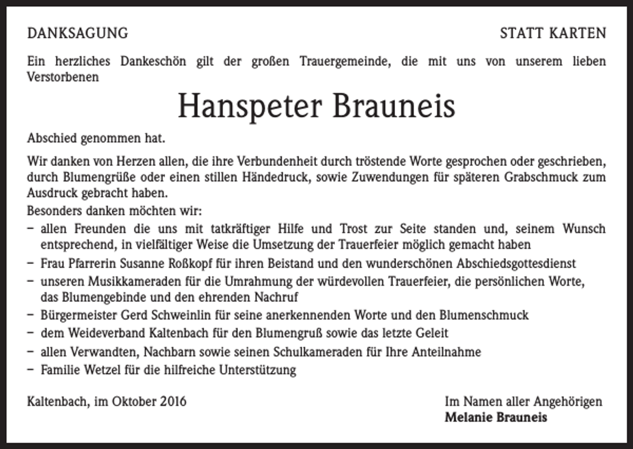 <p>Danksagung</p><p>statt karten</p><p>Ein herzliches Dankeschön gilt der großen Trauergemeinde, die mit uns von unserem lieben<br />Verstorbenen</p><p>Hanspeter Brauneis</p><p>Abschied genommen hat.<br />Wir danken von Herzen allen, die ihre Verbundenheit durch tröstende Worte gesprochen oder geschrieben,<br />durch Blumengrüße oder einen stillen Händedruck, sowie Zuwendungen für ­späteren Grabschmuck zum<br />Ausdruck gebracht haben.<br />Besonders danken möchten wir:<br />– allen Freunden die uns mit tatkräftiger Hilfe und Trost zur Seite standen und, seinem Wunsch<br />entsprechend, in vielfältiger Weise die Umsetzung der Trauerfeier möglich gemacht haben<br />– Frau Pfarrerin Susanne Roßkopf für ihren Beistand und den wunderschönen Abschiedsgottes­dienst<br />– unseren Musikkameraden für die Umrahmung der würdevollen Trauerfeier, die persönlichen Worte,<br />das Blumengebinde und den ehrenden Nachruf<br />– Bürgermeister Gerd Schweinlin für seine anerkennenden Worte und den Blumenschmuck<br />– dem Weideverband Kaltenbach für den Blumengruß sowie das letzte Geleit<br />– allen Verwandten, Nachbarn sowie seinen Schulkameraden für Ihre Anteilnahme<br />– Familie Wetzel für die hilfreiche Unterstützung<br />Kaltenbach, im Oktober 2016 Im Namen aller Angehörigen<br />Melanie Brauneis</p>