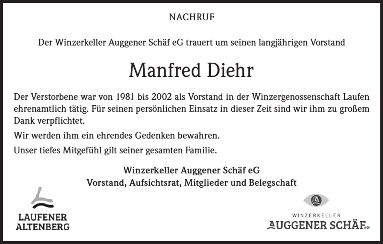 <p>NACHRUF<br />Der Winzerkeller Auggener Schäf eG trauert um seinen langjährigen Vorstand</p><p>Manfred Diehr<br />Der Verstorbene war von 1981 bis 2002 als Vorstand in der Winzergenossenschaft Laufen<br />ehrenamtlich tätig. Für seinen persönlichen Einsatz in dieser Zeit sind wir ihm zu großem<br />Dank verpflichtet.<br />Wir werden ihm ein ehrendes Gedenken bewahren.<br />Unser tiefes Mitgefühl gilt seiner gesamten Familie.<br />Winzerkeller Auggener Schäf eG<br />Vorstand, Aufsichtsrat, Mitglieder und Belegschaft</p>