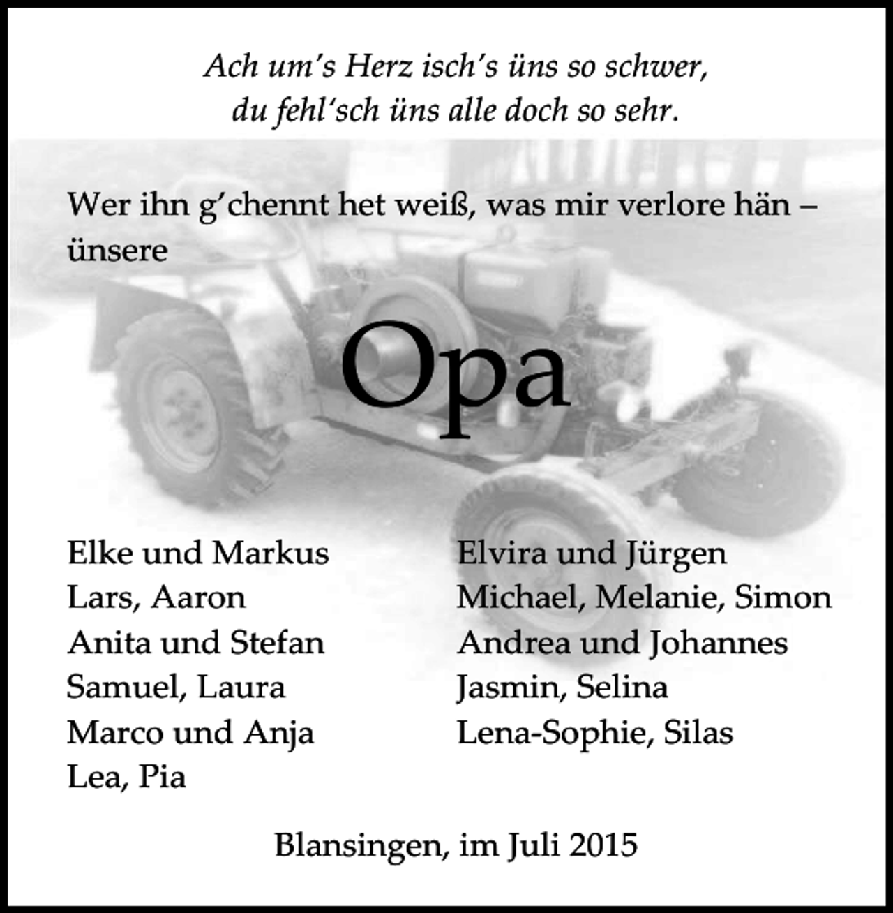 <p>Ach um’s Herz isch’s üns so schwer,<br />du fehl‘sch üns alle doch so sehr.<br />Wer ihn g’chennt het weiß, was mir verlore hän –<br />ünsere</p><p>Opa<br />Elke und Markus<br />Lars, Aaron<br />Anita und Stefan<br />Samuel, Laura<br />Marco und Anja<br />Lea, Pia</p><p>Elvira und Jürgen<br />Michael, Melanie, Simon<br />Andrea und Johannes<br />Jasmin, Selina<br />Lena-Sophie, Silas</p><p>Blansingen, im Juli 2015</p>