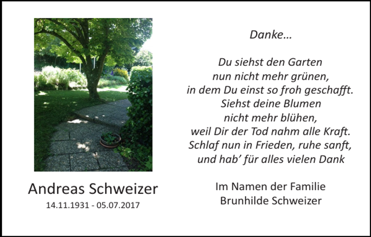 <p>Danke…<br />Du siehst den Garten<br />nun nicht mehr grünen,<br />in dem Du einst so froh geschaﬀt.<br />Siehst deine Blumen<br />nicht mehr blühen,<br />weil Dir der Tod nahm alle Kra@.<br />Schlaf nun in Frieden, ruhe san@,<br />und hab’ für alles vielen Dank</p><p>Andreas Schweizer<br />14.11.1931 - 05.07.2017</p><p>Im Namen der Familie<br />Brunhilde Schweizer</p>