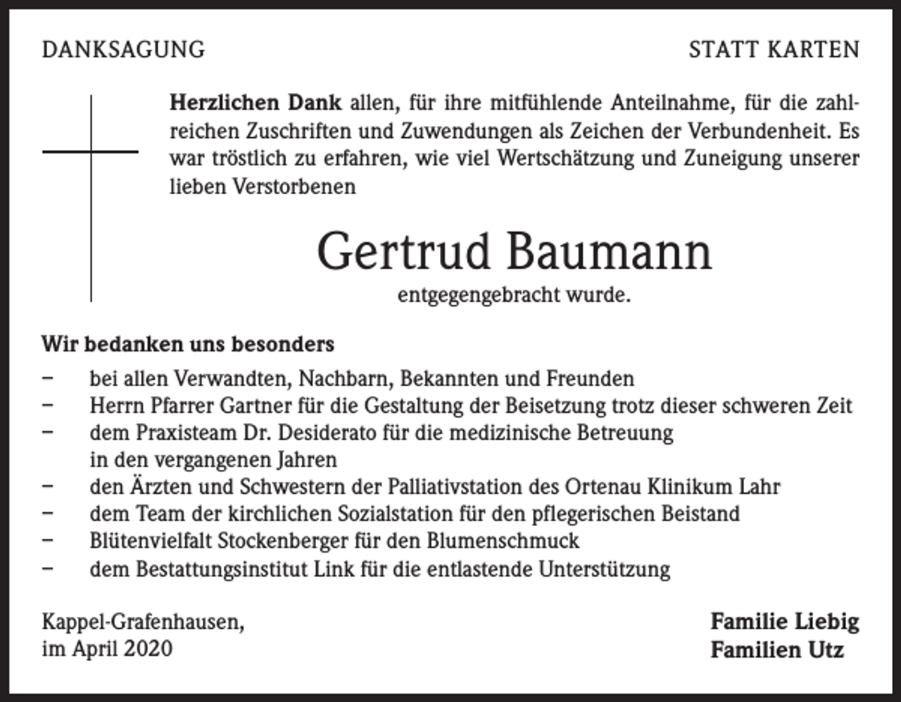 <p>DANKSAGUNG</p><p>STATT KARTEN</p><p>Herzlichen Dank allen, für ihre mitfühlende Anteilnahme, für die zahl-<br />reichen Zuschriften und Zuwendungen als Zeichen der Verbundenheit. Es<br />war tröstlich zu erfahren, wie viel Wertschätzung und Zuneigung unserer<br />lieben Verstorbenen</p><p>Gertrud Baumann<br />entgegengebracht wurde.</p><p>Wir bedanken uns besonders<br />– bei allen Verwandten, Nachbarn, Bekannten und Freunden<br />– Herrn Pfarrer Gartner für die Gestaltung der Beisetzung trotz dieser schweren Zeit<br />– dem Praxisteam Dr. Desiderato für die medizinische Betreuung<br />in den vergangenen Jahren<br />– den Ärzten und Schwestern der Palliativstation des Ortenau Klinikum Lahr<br />– dem Team der kirchlichen Sozialstation für den pflegerischen Beistand<br />– Blütenvielfalt Stockenberger für den Blumenschmuck<br />– dem Bestattungsinstitut Link für die entlastende Unterstützung<br />Kappel-Grafenhausen,<br />im April 2020</p><p>Familie Liebig<br />Familien Utz</p>