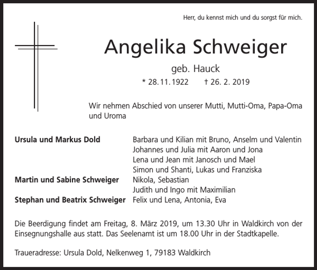 <p>Herr, du kennst mich und du sorgst für mich.</p><p>Angelika Schweiger<br />geb. Hauck<br />* 28. 11. 1922 † 26. 2. 2019<br />Wir nehmen Abschied von unserer Mutti, Mutti-Oma, Papa-Oma<br />und Uroma<br />Ursula und Markus Dold</p><p>Martin und Sabine Schweiger</p><p>Stephan und Beatrix Schweiger</p><p>Barbara und Kilian mit Bruno, Anselm und Valentin<br />Johannes und Julia mit Aaron und Jona<br />Lena und Jean mit Janosch und Mael<br />Simon und Shanti, Lukas und Franziska<br />Nikola, Sebastian<br />Judith und Ingo mit Maximilian<br />Felix und Lena, Antonia, Eva</p><p>Die Beerdigung findet am Freitag, 8. März 2019, um 13.30 Uhr in Waldkirch von der<br />Einsegnungshalle aus statt. Das Seelenamt ist um 18.00 Uhr in der Stadtkapelle.<br />Traueradresse: Ursula Dold, Nelkenweg 1, 79183 Waldkirch</p>