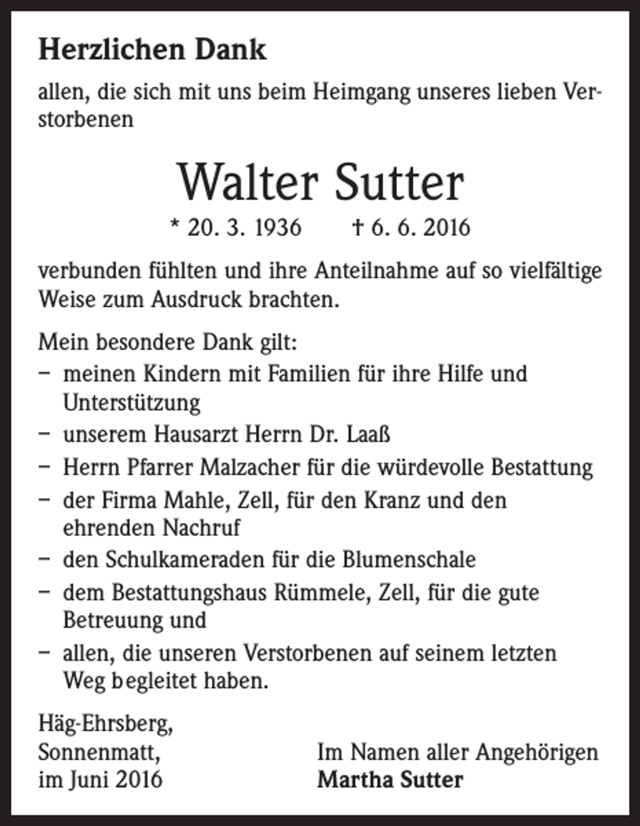 <p>Herzlichen Dank<br />allen, die sich mit uns beim Heimgang unseres lieben Verstorbenen</p><p>Walter Sutter</p><p>* 20. 3. 1936 † 6. 6. 2016<br />verbunden fühlten und ihre Anteilnahme auf so vielfältige<br />Weise zum Ausdruck brachten.<br />Mein besondere Dank gilt:<br />– meinen Kindern mit Familien für ihre Hilfe und<br />Unterstützung<br />– unserem Hausarzt Herrn Dr. Laaß<br />– Herrn Pfarrer Malzacher für die würdevolle Bestattung<br />– der Firma Mahle, Zell, für den Kranz und den<br />ehrenden Nachruf<br />– den Schulkameraden für die Blumenschale<br />– dem Bestattungshaus Rümmele, Zell, für die gute<br />Betreuung und<br />– allen, die unseren Verstorbenen auf seinem letzten<br />Weg b egleitet haben.<br />Häg-Ehrsberg,<br />Sonnenmatt,<br />im Juni 2016</p><p>Im Namen aller Angehörigen<br />Martha Sutter</p>