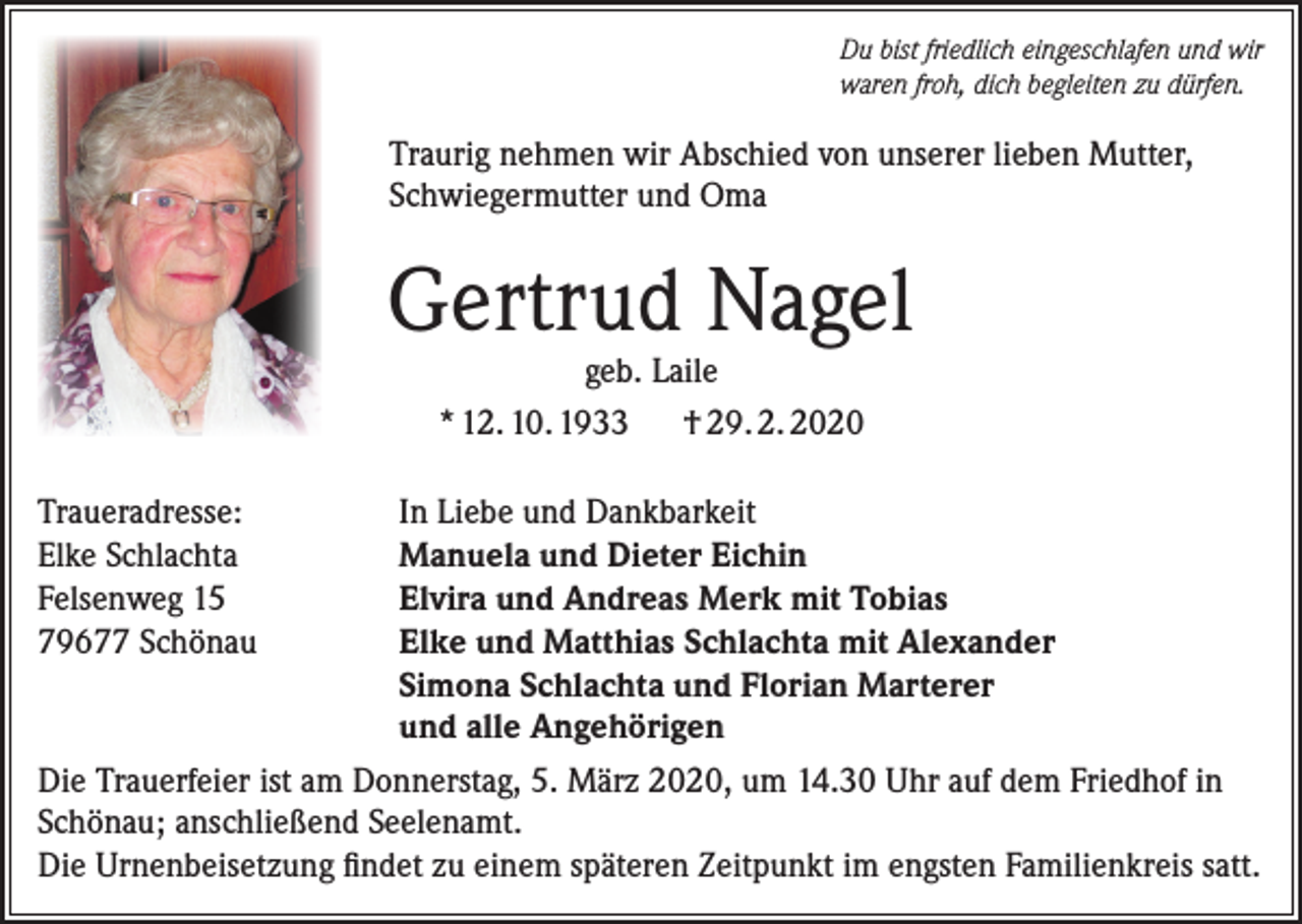 <p>Du bist friedlich eingeschlafen und wir<br />waren froh, dich begleiten zu dürfen.</p><p>Traurig nehmen wir Abschied von unserer lieben Mutter,<br />Schwiegermutter und Oma</p><p>Gertrud Nagel<br />geb. Laile<br />* 12. 10. 1933 † 29. 2. 2020</p><p>Traueradresse:<br />In Liebe und Dankbarkeit<br />Elke Schlachta<br />Manuela und Dieter Eichin<br />Felsenweg 15<br />Elvira und Andreas Merk mit Tobias<br />79677 Schönau<br />Elke und Matthias Schlachta mit Alexander</p><p>Simona Schlachta und Florian Marterer</p><p>und alle Angehörigen<br />Die Trauerfeier ist am Donnerstag, 5. März 2020, um 14.30 Uhr auf dem Friedhof in<br />Schönau; anschließend Seelenamt.<br />Die Urnenbeisetzung findet zu einem späteren Zeitpunkt im engsten Familienkreis satt.</p>