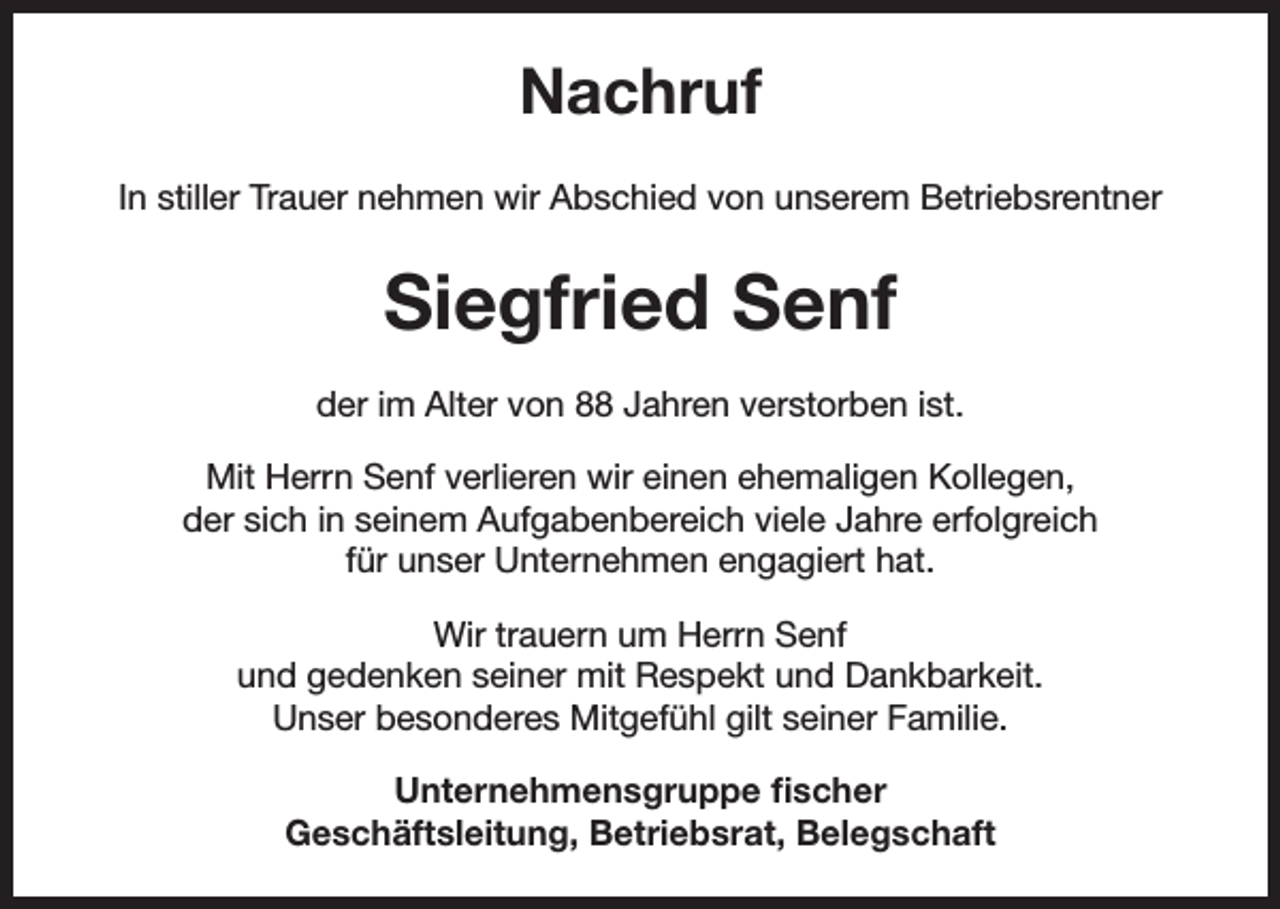 <p>Nachruf<br />In stiller Trauer nehmen wir Abschied von unserem Betriebsrentner</p><p>Siegfried Senf<br />der im Alter von 88 Jahren verstorben ist.<br />Mit Herrn Senf verlieren wir einen ehemaligen Kollegen,<br />der sich in seinem Aufgabenbereich viele Jahre erfolgreich<br />für unser Unternehmen engagiert hat.<br />Wir trauern um Herrn Senf<br />und gedenken seiner mit Respekt und Dankbarkeit.<br />Unser besonderes Mitgefühl gilt seiner Familie.<br />Unternehmensgruppe fischer<br />Geschäftsleitung, Betriebsrat, Belegschaft</p>
