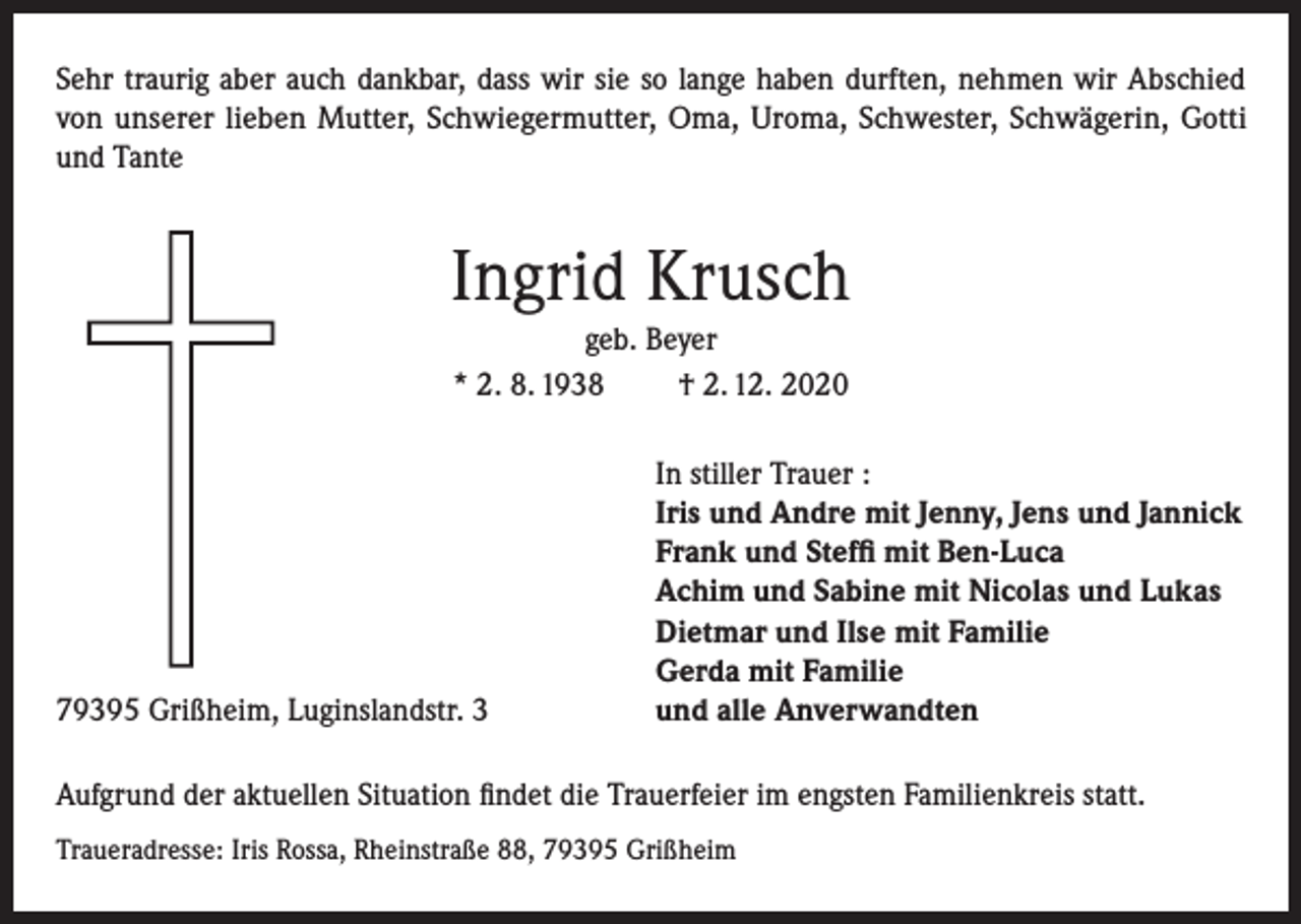 <p>Sehr traurig aber auch dankbar, dass wir sie so lange haben durften, nehmen wir Abschied<br />von unserer lieben Mutter, Schwiegermutter, Oma, Uroma, Schwester, Schwägerin, Gotti<br />und Tante</p><p>Ingrid Krusch<br />geb. Beyer<br />* 2. 8. 1938<br />† 2. 12. 2020</p><p>79395 Grißheim, Luginslandstr. 3</p><p>In stiller Trauer :<br />Iris und Andre mit Jenny, Jens und Jannick<br />Frank und Steffi mit Ben-Luca<br />Achim und Sabine mit Nicolas und Lukas<br />Dietmar und Ilse mit Familie<br />Gerda mit Familie<br />und alle Anverwandten</p><p>Aufgrund der aktuellen Situation findet die Trauerfeier im engsten Familienkreis statt.<br />Traueradresse: Iris Rossa, Rheinstraße 88, 79395 Grißheim</p>