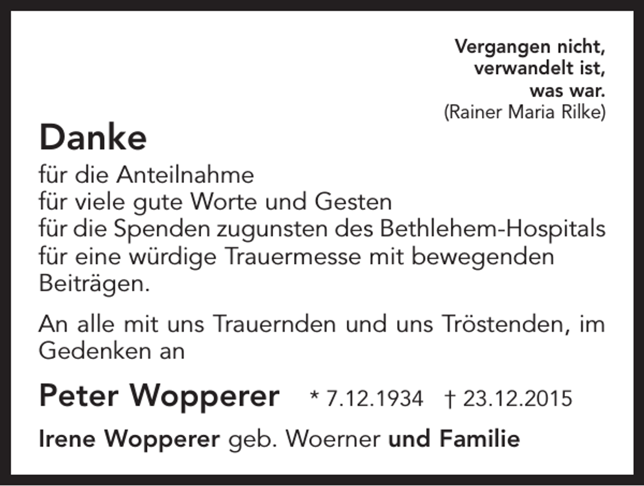 <p>Danke</p><p>Vergangen nicht,<br />verwandelt ist,<br />was war.<br />(Rainer Maria Rilke)</p><p>für die Anteilnahme<br />für viele gute Worte und Gesten<br />für die Spenden zugunsten des Bethlehem-Hospitals<br />für eine würdige Trauermesse mit bewegenden<br />Beiträgen.<br />An alle mit uns Trauernden und uns Tröstenden, im<br />Gedenken an</p><p>Peter Wopperer</p><p>* 7.12.1934 † 23.12.2015</p><p>Irene Wopperer geb. Woerner und Familie</p>