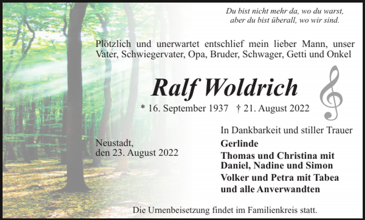 <p>Du bist nicht mehr da, wo du warst,<br />aber du bist überall, wo wir sind.</p><p>Plötzlich und unerwartet entschlief mein lieber Mann, unser<br />Vater, Schwiegervater, Opa, Bruder, Schwager, Getti und Onkel</p><p>Ralf Woldrich<br />* 16. September 1937 † 21. August 2022<br />Neustadt,<br />den 23. August 2022</p><p>In Dankbarkeit und stiller Trauer<br />Gerlinde<br />Thomas und Christina mit<br />Daniel, Nadine und Simon<br />Volker und Petra mit Tabea<br />und alle Anverwandten</p><p>Die Urnenbeisetzung findet im Familienkreis statt.</p>