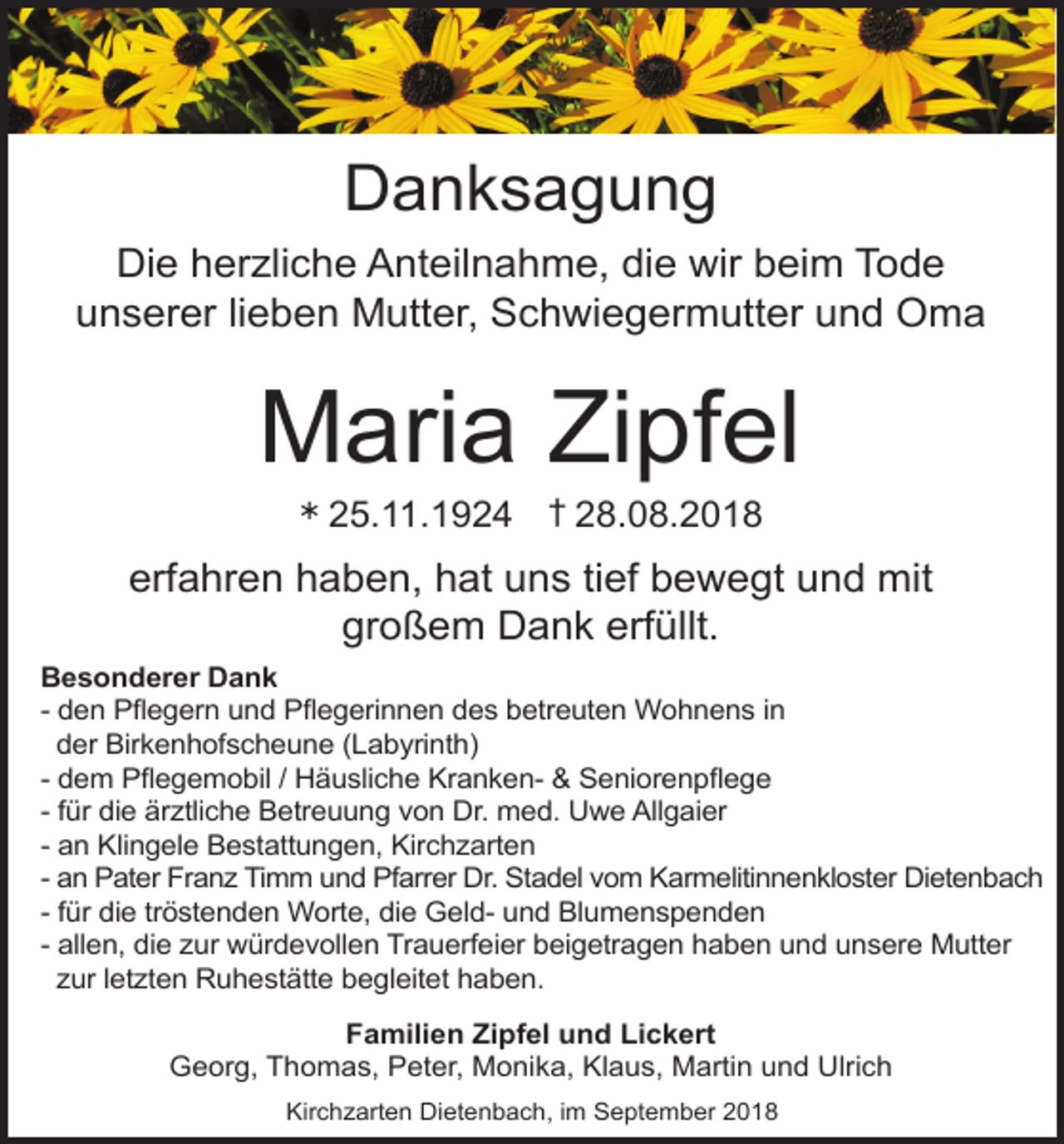 <p>Danksagung<br />Die herzliche Anteilnahme, die wir beim Tode<br />unserer lieben Mutter, Schwiegermutter und Oma</p><p>Maria Zipfel<br />Ü</p><p>25.11.1924 † 28.08.2018</p><p>erfahren haben, hat uns tief bewegt und mit<br />großem Dank erfüllt.<br />Besonderer Dank<br />- den Pflegern und Pflegerinnen des betreuten Wohnens in<br />der Birkenhofscheune (Labyrinth)<br />- dem Pflegemobil / Häusliche Kranken- &amp; Seniorenpflege<br />- für die är tliche Betreuung von Dr. med. Uwe Allgaier<br />- an Klingele Bestattungen, Kirchzarten<br />- an Pater Fran Timm und Pfarrer Dr. Stadel vom Karmelitinnenkloster Dietenbach<br />- für die tröstenden Worte, die Geld- und Blumenspenden<br />- allen, die ur würdevollen Trauerfeier beigetragen haben und unsere Mutter<br />ur let ten Ruhestätte begleitet haben.<br />Familien Zipfel und Lickert<br />Georg, Thomas, Peter, Monika, Klaus, Martin und Ulrich<br />Kirchzarten Dietenbach, im September 2018</p>