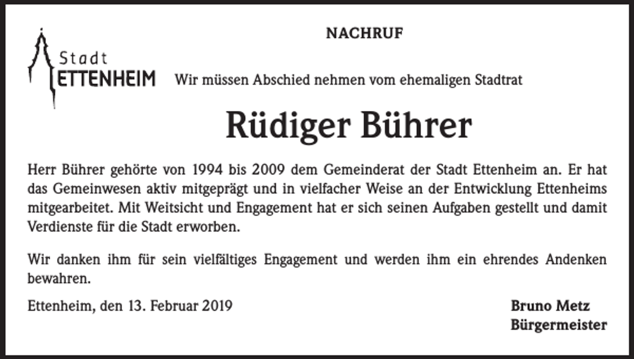<p>NACHRUF<br />Wir müssen Abschied nehmen vom ehemaligen Stadtrat</p><p>Rüdiger Bührer<br />Herr Bührer gehörte von 1994 bis 2009 dem Gemeinderat der Stadt Ettenheim an. Er hat<br />das Gemeinwesen aktiv mitgeprägt und in vielfacher Weise an der Entwicklung Ettenheims<br />mitgearbeitet. Mit Weitsicht und Engagement hat er sich seinen Aufgaben gestellt und damit<br />Verdienste für die Stadt erworben.<br />Wir danken ihm für sein vielfältiges Engagement und werden ihm ein ehrendes Andenken<br />bewahren.<br />Ettenheim, den 13. Februar 2019</p><p>Bruno Metz<br />Bürgermeister</p>