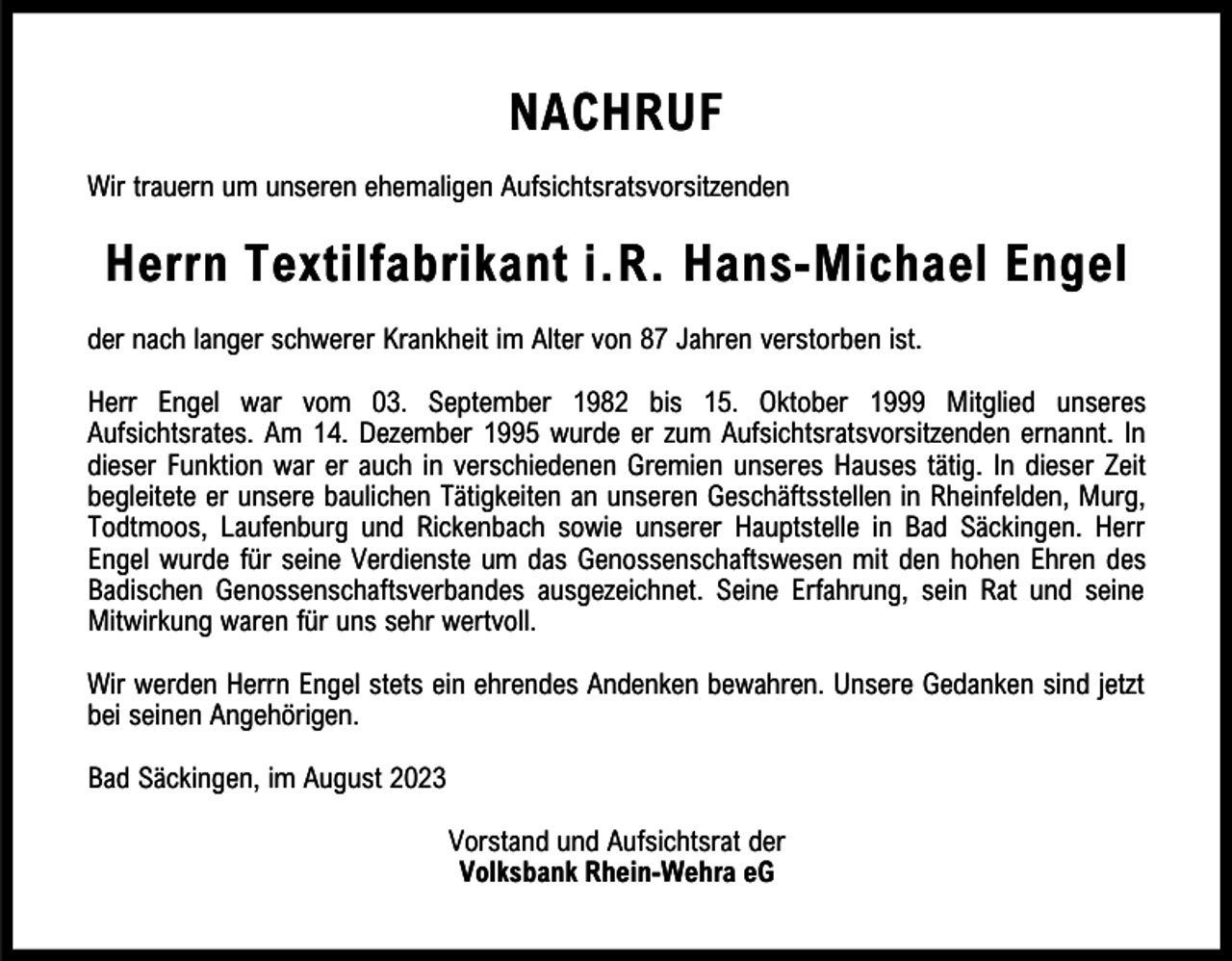 <p>NACHRUF<br />Wir trauern um unseren ehemaligen Aufsichtsratsvorsitzenden</p><p>Herrn Textilfabrikant i.R. Hans-Michael Engel<br />der nach langer schwerer Krankheit im Alter von 87 Jahren verstorben ist.<br />Herr Engel war vom 03. September 1982 bis 15. Oktober 1999 Mitglied unseres<br />Aufsichtsrates. Am 14. Dezember 1995 wurde er zum Aufsichtsratsvorsitzenden ernannt. In<br />dieser Funktion war er auch in verschiedenen Gremien unseres Hauses tätig. In dieser Zeit<br />begleitete er unsere baulichen Tätigkeiten an unseren Geschäftsstellen in Rheinfelden, Murg,<br />Todtmoos, Laufenburg und Rickenbach sowie unserer Hauptstelle in Bad Säckingen. Herr<br />Engel wurde für seine Verdienste um das Genossenschaftswesen mit den hohen Ehren des<br />Badischen Genossenschaftsverbandes ausgezeichnet. Seine Erfahrung, sein Rat und seine<br />Mitwirkung waren für uns sehr wertvoll.<br />Wir werden Herrn Engel stets ein ehrendes Andenken bewahren. Unsere Gedanken sind jetzt<br />bei seinen Angehörigen.<br />Bad Säckingen, im August 2023<br />Vorstand und Aufsichtsrat der<br />Volksbank Rhein-Wehra eG</p>