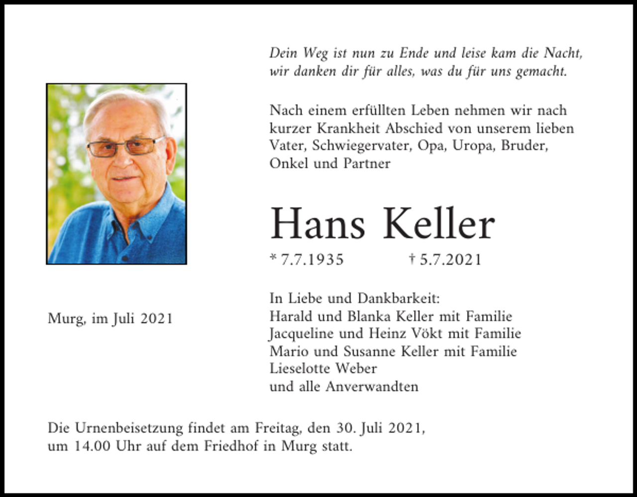 <p>Dein Weg ist nun zu Ende und leise kam die Nacht,<br />wir danken dir für alles, was du für uns gemacht.<br />Nach einem erfüllten Leben nehmen wir nach<br />kurzer Krankheit Abschied von unserem lieben<br />Vater, Schwiegervater, Opa, Uropa, Bruder,<br />Onkel und Partner</p><p>Hans Keller<br />* 7.7.1935<br />Murg, im Juli 2021</p><p>† 5.7.2021</p><p>In Liebe und Dankbarkeit:<br />Harald und Blanka Keller mit Familie<br />Jacqueline und Heinz Vökt mit Familie<br />Mario und Susanne Keller mit Familie<br />Lieselotte Weber<br />und alle Anverwandten</p><p>Die Urnenbeisetzung findet am Freitag, den 30. Juli 2021,<br />um 14.00 Uhr auf dem Friedhof in Murg statt.</p>