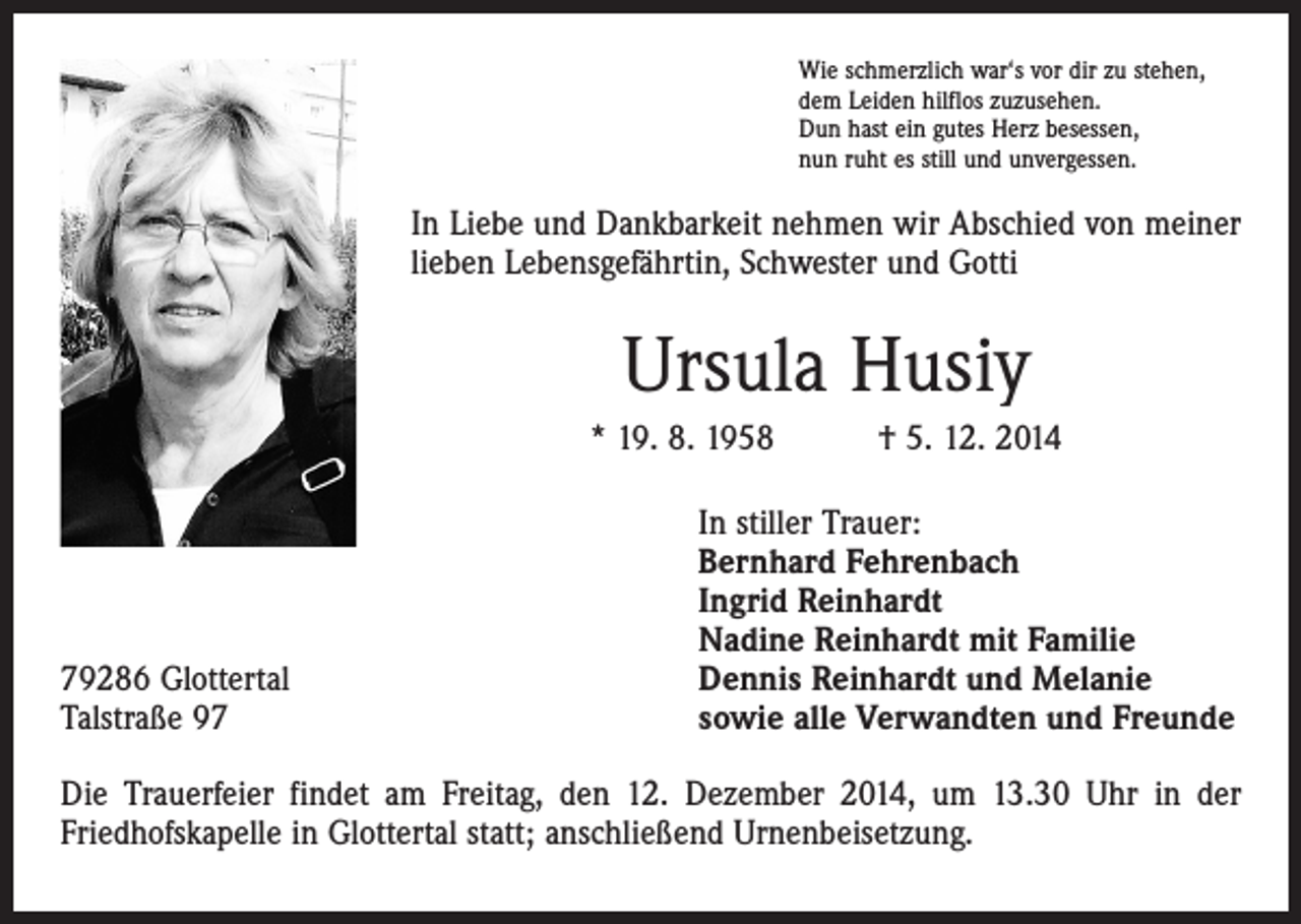 <p>Wie schmerzlich war‘s vor dir zu stehen,<br />dem Leiden hilflos zuzusehen.<br />Dun hast ein gutes Herz besessen,<br />nun ruht es still und unvergessen.</p><p>In Liebe und Dankbarkeit nehmen wir Abschied von meiner<br />lieben Lebensgefährtin, Schwester und Gotti</p><p>Ursula Husiy<br />* 19. 8. 1958 † 5. 12. 2014</p><p>79286 Glottertal<br />Talstraße 97</p><p>In stiller Trauer:<br />Bernhard Fehrenbach<br />Ingrid Reinhardt<br />Nadine Reinhardt mit Familie<br />Dennis Reinhardt und Melanie<br />sowie alle Verwandten und Freunde</p><p>Die Trauerfeier findet am Freitag, den 12. Dezember 2014, um 13.30 Uhr in der<br />­Friedhofskapelle in Glottertal statt; anschließend Urnenbeisetzung.</p>
