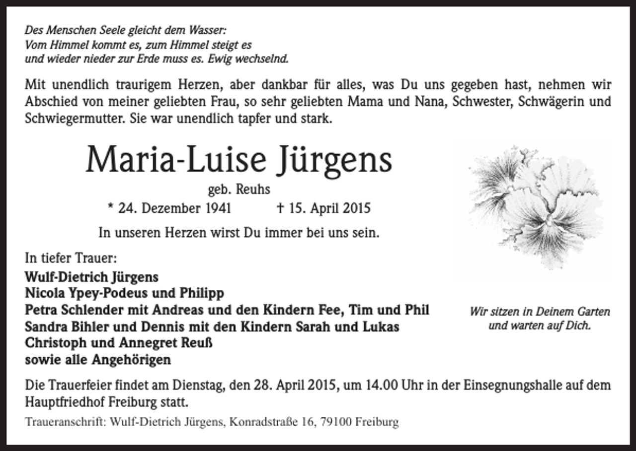 <p>Des Menschen Seele gleicht dem Wasser:<br />Vom Himmel kommt es, zum Himmel steigt es<br />und wieder nieder zur Erde muss es. Ewig wechselnd.</p><p>Mit unendlich traurigem Herzen, aber dankbar für alles, was Du uns gegeben hast, nehmen wir<br />Abschied von meiner geliebten Frau, so sehr geliebten Mama und Nana, Schwester, Schwägerin und<br />Schwiegermutter. Sie war unendlich tapfer und stark.</p><p>Maria-Luise Jürgens<br />geb. Reuhs<br />* 24. Dezember 1941 † 15. April 2015</p><p>In unseren Herzen wirst Du immer bei uns sein.<br />In tiefer Trauer:<br />Wulf-Dietrich Jürgens<br />Nicola Ypey-Podeus und Philipp<br />Petra Schlender mit Andreas und den Kindern Fee, Tim und Phil<br />Sandra Bihler und Dennis mit den Kindern Sarah und Lukas<br />Christoph und Annegret Reuß<br />sowie alle Angehörigen</p><p>Wir sitzen in Deinem Garten<br />und warten auf Dich.</p><p>Die Trauerfeier findet am Dienstag, den 28. April 2015, um 14.00 Uhr in der Einsegnungshalle auf dem<br />Hauptfriedhof Freiburg statt.<br />Traueranschrift: Wulf-Dietrich Jürgens, Konradstraße 16, 79100 Freiburg</p>