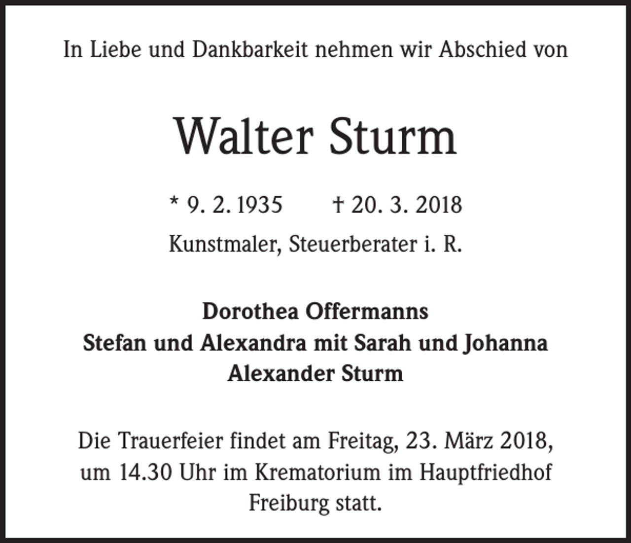 <p>In Liebe und Dankbarkeit nehmen wir Abschied von</p><p>Walter Sturm<br />* 9. 2. 1935 † 20. 3. 2018<br />Kunstmaler, Steuerberater i. R.<br />Dorothea Offermanns<br />Stefan und Alexandra mit Sarah und Johanna<br />Alexander Sturm<br />Die Trauerfeier findet am Freitag, 23. März 2018,<br />um 14.30 Uhr im Krematorium im Hauptfriedhof<br />Freiburg statt.</p>