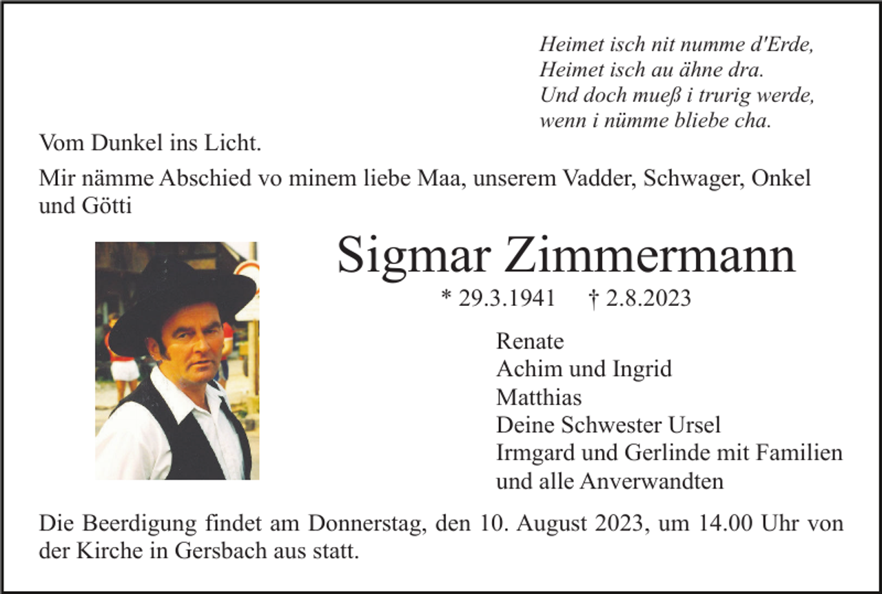 <p>Heimet isch nit numme d'Erde,<br />Heimet isch au ähne dra.<br />Und doch mueß i trurig werde,<br />wenn i nümme bliebe cha.</p><p>Vom Dunkel ins Licht.<br />Mir nämme Abschied vo minem liebe Maa, unserem Vadder, Schwager, Onkel<br />und Götti</p><p>Sigmar Zimmermann<br />* 29.3.1941</p><p>† 2.8.2023</p><p>Renate<br />Achim und Ingrid<br />Matthias<br />Deine Schwester Ursel<br />Irmgard und Gerlinde mit Familien<br />und alle Anverwandten<br />Die Beerdigung findet am Donnerstag, den 10. August 2023, um 14.00 Uhr von<br />der Kirche in Gersbach aus statt.</p>