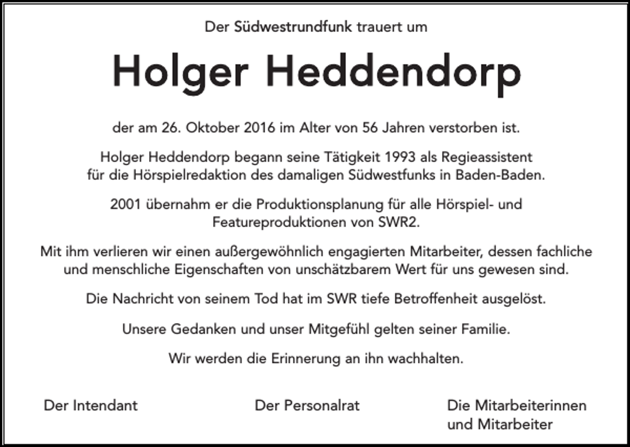 <p>Der Südwestrundfunk trauert um</p><p>Holger Heddendorp<br />der am 26. Oktober 2016 im Alter von 56 Jahren verstorben ist.<br />Holger Heddendorp begann seine Tätigkeit 1993 als Regieassistent<br />für die Hörspielredaktion des damaligen Südwestfunks in Baden-Baden.<br />2001 übernahm er die Produktionsplanung für alle Hörspiel- und<br />Featureproduktionen von SWR2.<br />Mit ihm verlieren wir einen außergewöhnlich engagierten Mitarbeiter, dessen fachliche<br />und menschliche Eigenschaften von unschätzbarem Wert für uns gewesen sind.<br />Die Nachricht von seinem Tod hat im SWR tiefe Betroffenheit ausgelöst.<br />Unsere Gedanken und unser Mitgefühl gelten seiner Familie.<br />Wir werden die Erinnerung an ihn wachhalten.</p><p>Der Intendant</p><p>Der Personalrat</p><p>Die Mitarbeiterinnen<br />und Mitarbeiter</p>