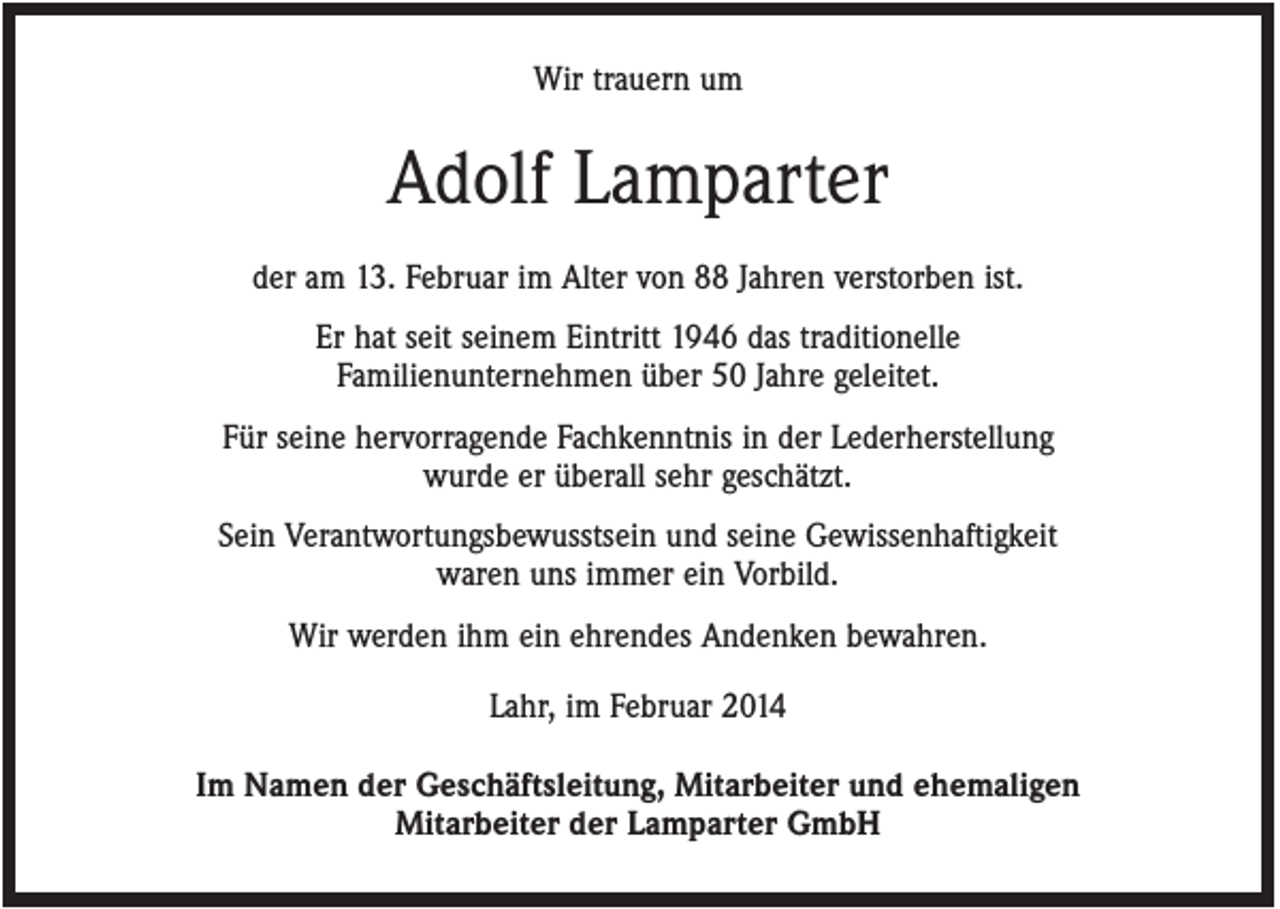 <p>Wir trauern um</p><p>Adolf Lamparter<br />der am 13. Februar im Alter von 88 Jahren verstorben ist.<br />Er hat seit seinem Eintritt 1946 das traditionelle<br />Familienunternehmen über 50 Jahre geleitet.<br />Für seine hervorragende Fachkenntnis in der Lederherstellung<br />wurde er überall sehr geschätzt.<br />Sein Verantwortungsbewusstsein und seine Gewissenhaftigkeit<br />waren uns immer ein Vorbild.<br />Wir werden ihm ein ehrendes Andenken bewahren.<br />Lahr, im Februar 2014<br />Im Namen der Geschäftsleitung, Mitarbeiter und ehemaligen<br />Mitarbeiter der Lamparter GmbH</p>