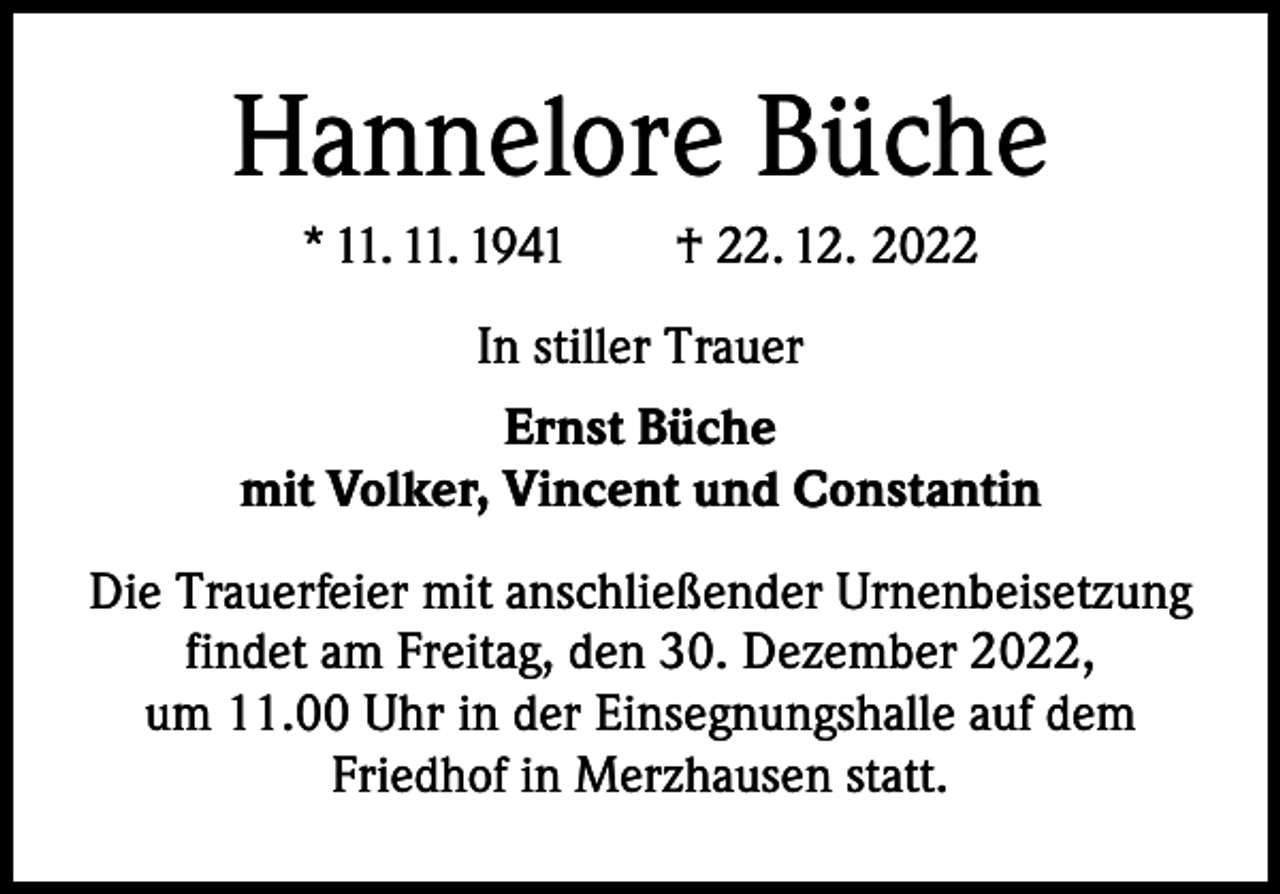 <p>Hannelore Büche<br />* 11. 11. 1941 † 22. 12. 2022<br />In stiller Trauer<br />Ernst Büche<br />mit Volker, Vincent und Constantin<br />Die Trauerfeier mit anschließender Urnenbeisetzung<br />findet am Freitag, den 30. Dezember 2022,<br />um 11.00 Uhr in der Einsegnungshalle auf dem<br />Friedhof in Merzhausen statt.</p>