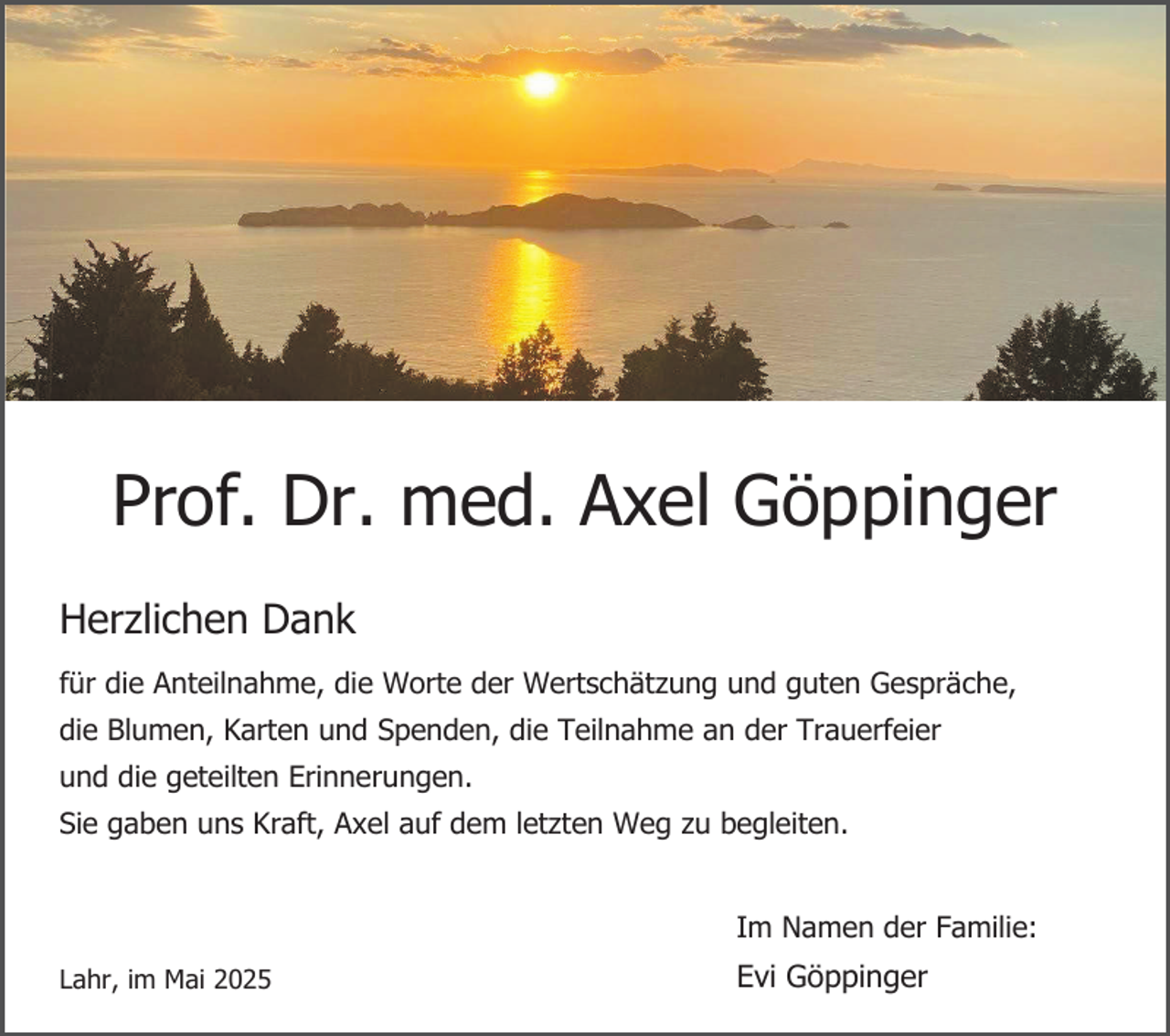 <p>Prof. Dr. med. Axel Göppinger<br />Herzlichen Dank<br />für die Anteilnahme, die Worte der Wertschätzung und guten Gespräche,<br />die Blumen, Karten und Spenden, die Teilnahme an der Trauerfeier<br />und die geteilten Erinnerungen.<br />Sie gaben uns Kraft, Axel auf dem letzten Weg zu begleiten.<br />Im Namen der Familie:<br />Lahr, im Mai 2025</p><p>Evi Göppinger</p>