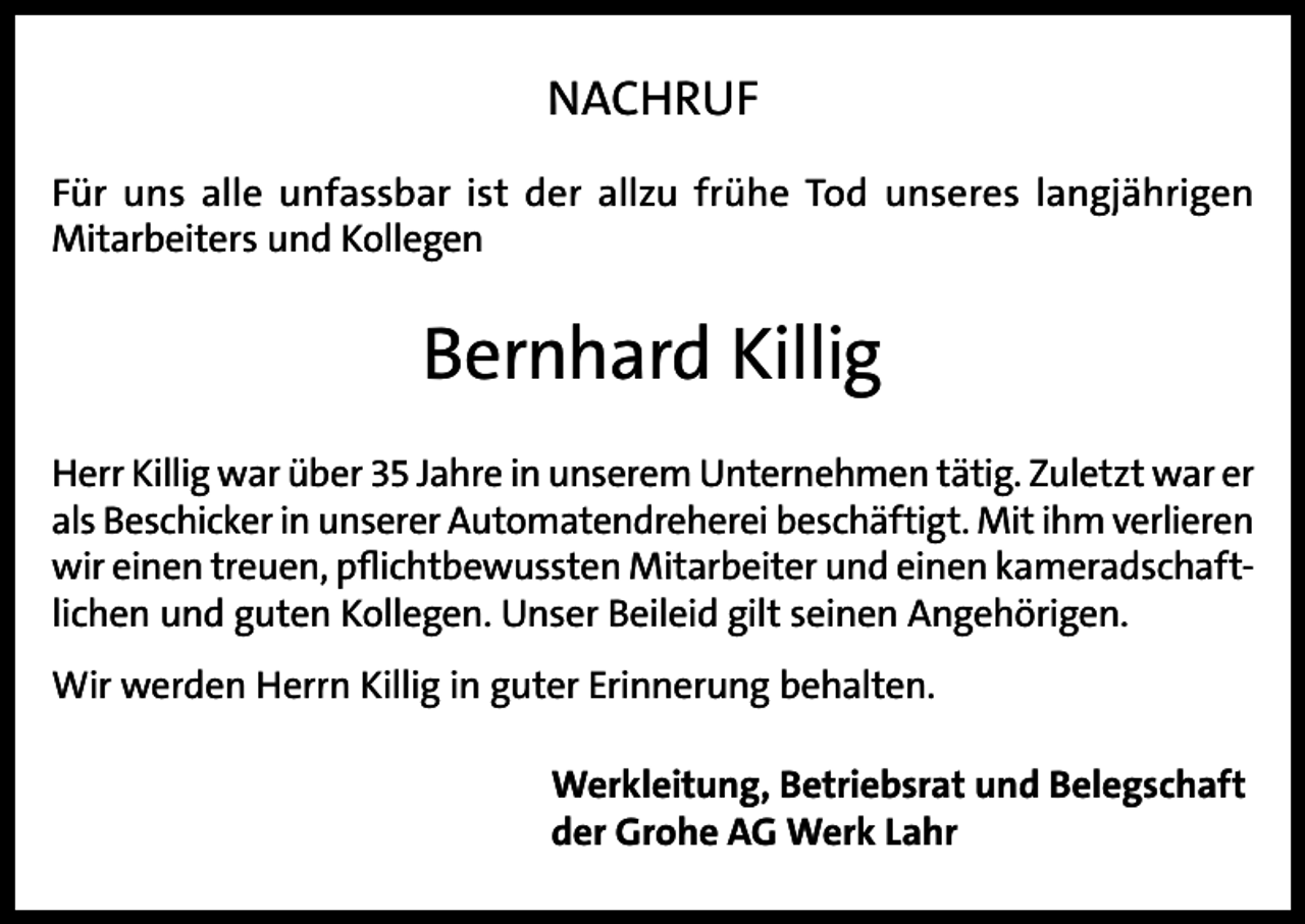 <p>NACHRUF<br />Für uns alle unfassbar ist der allzu frühe Tod unseres langjährigen<br />Mitarbeiters und Kollegen</p><p>Bernhard Killig<br />Herr Killig war über 35 Jahre in unserem Unternehmen tätig. Zuletzt war er<br />als Beschicker in unserer Automatendreherei beschäftigt. Mit ihm v­ erlieren<br />wir einen treuen, pflichtbewussten Mitarbeiter und einen kameradschaftlichen und guten Kollegen. Unser Beileid gilt seinen Angehörigen.<br />Wir werden Herrn Killig in guter Erinnerung behalten.<br />Werkleitung, Betriebsrat und Belegschaft<br />der Grohe AG Werk Lahr</p>
