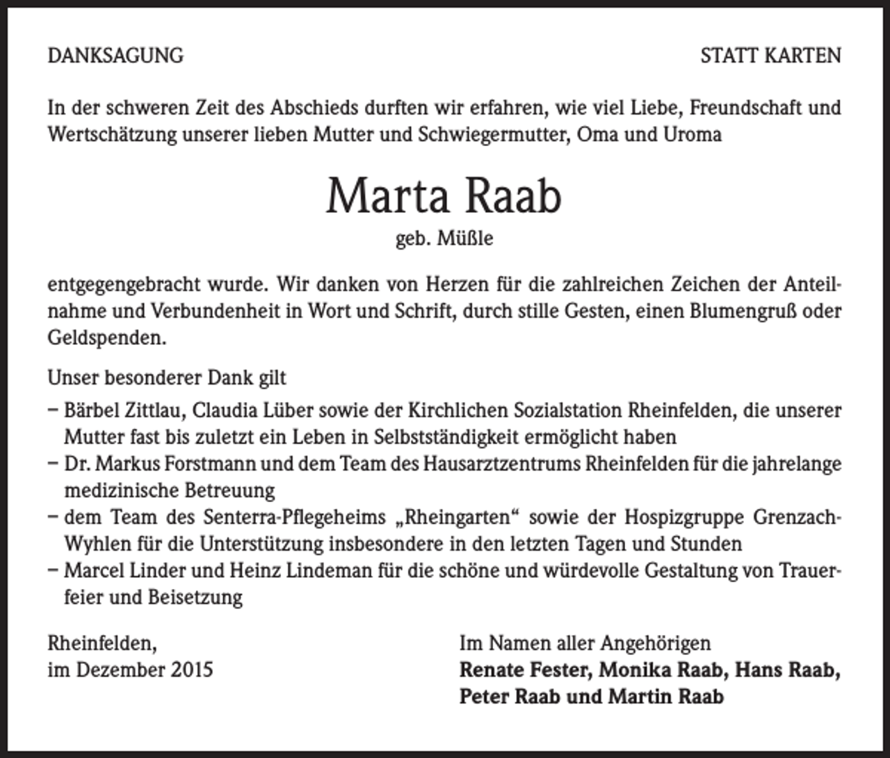 <p>DANKSAGUNG</p><p>STATT KARTEN</p><p>In der schweren Zeit des Abschieds durften wir erfahren, wie viel Liebe, Freundschaft und<br />Wertschätzung unserer lieben Mutter und Schwiegermutter, Oma und Uroma</p><p>Marta Raab<br />geb. Müßle</p><p>entgegengebracht wurde. Wir danken von Herzen für die zahlreichen Zeichen der Anteilnahme und Verbundenheit in Wort und Schrift, durch stille Gesten, einen Blumengruß oder<br />Geldspenden.<br />Unser besonderer Dank gilt<br />– Bärbel Zittlau, Claudia Lüber sowie der Kirchlichen Sozialstation Rheinfelden, die unserer<br />Mutter fast bis zuletzt ein Leben in Selbstständigkeit ermöglicht haben<br />– Dr. Markus Forstmann und dem Team des Hausarztzentrums Rheinfelden für die jahrelange<br />medizinische Betreuung<br />– dem Team des Senterra-Pflegeheims „Rheingarten“ sowie der Hospizgruppe GrenzachWyhlen für die Unterstützung insbesondere in den letzten Tagen und Stunden<br />– Marcel Linder und Heinz Lindeman für die schöne und würdevolle Gestaltung von Trauer-<br />feier und Beisetzung<br />Rheinfelden,<br />im Dezember 2015</p><p>Im Namen aller Angehörigen<br />Renate Fester, Monika Raab, Hans Raab,<br />Peter Raab und Martin Raab</p>
