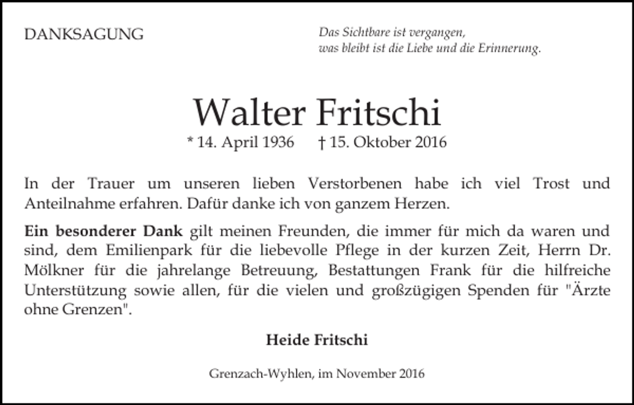 <p>Das Sichtbare ist vergangen,<br />was bleibt ist die Liebe und die Erinnerung.</p><p>DANKSAGUNG</p><p>Walter Fritschi</p><p>* 14. April 1936</p><p>† 15. Oktober 2016</p><p>In der Trauer um unseren lieben Verstorbenen habe ich viel Trost und<br />Anteilnahme erfahren. Dafür danke ich von ganzem Herzen.<br />Ein besonderer Dank gilt meinen Freunden, die immer für mich da waren und<br />sind, dem Emilienpark für die liebevolle Pflege in der kurzen Zeit, Herrn Dr.<br />Mölkner für die jahrelange Betreuung, Bestattungen Frank für die hilfreiche<br />Unterstützung sowie allen, für die vielen und großzügigen Spenden für "Ärzte<br />ohne Grenzen".<br />Heide Fritschi<br />Grenzach-Wyhlen, im November 2016</p>
