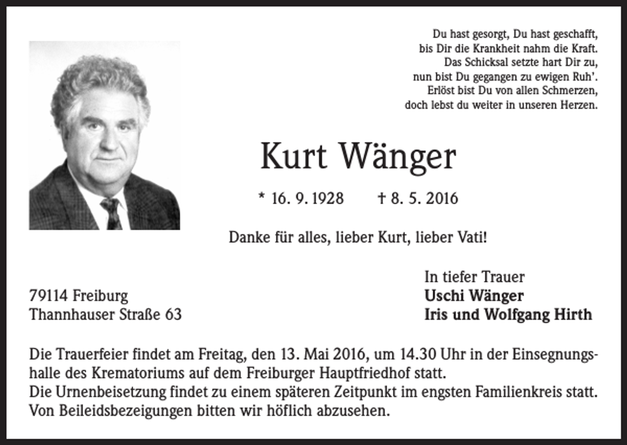<p>Du hast gesorgt, Du hast geschafft,<br />bis Dir die Krankheit nahm die Kraft.<br />Das Schicksal setzte hart Dir zu,<br />nun bist Du gegangen zu ewigen Ruh’.<br />Erlöst bist Du von allen Schmerzen,<br />doch lebst du weiter in unseren Herzen.</p><p>Kurt Wänger<br />* 16. 9. 1928 † 8. 5. 2016<br />Danke für alles, lieber Kurt, lieber Vati!</p><p>79114 Freiburg<br />Thannhauser Straße 63</p><p>In tiefer Trauer<br />Uschi Wänger<br />Iris und Wolfgang Hirth</p><p>Die Trauerfeier findet am Freitag, den 13. Mai 2016, um 14.30 Uhr in der Einsegnungshalle des Krematoriums auf dem Freiburger Hauptfriedhof statt.<br />Die Urnenbeisetzung findet zu einem späteren Zeitpunkt im engsten Familienkreis statt.<br />Von Beileidsbezeigungen bitten wir höflich abzusehen.</p>