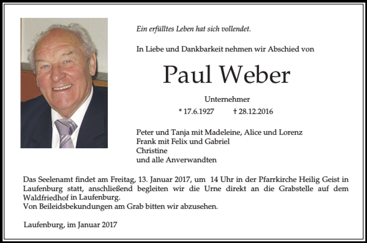 <p>Ein erfülltes Leben hat sich vollendet.<br />In Liebe und Dankbarkeit nehmen wir Abschied von</p><p>Paul Weber<br />Unternehmer<br />* 17.6.1927</p><p>† 28.12.2016</p><p>Peter und Tanja mit Madeleine, Alice und Lorenz<br />Frank mit Felix und Gabriel<br />Christine<br />und alle Anverwandten<br />Das Seelenamt findet am Freitag, 13. Januar 2017, um 14 Uhr in der Pfarrkirche Heilig Geist in<br />Laufenburg statt, anschließend begleiten wir die Urne direkt an die Grabstelle auf dem<br />Waldfriedhof in Laufenburg.<br />Von Beileidsbekundungen am Grab bitten wir abzusehen.<br />Laufenburg, im Januar 2017</p>