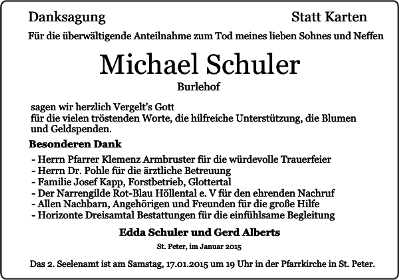 <p>Danksagung</p><p>Statt Karten</p><p>Für die überwältigende Anteilnahme zum Tod meines lieben Sohnes und Neffen</p><p>Michael Schuler<br />Burlehof</p><p>sagen wir herzlich Vergelt’s Gott<br />für die vielen tröstenden Worte, die hilfreiche Unterstützung, die Blumen<br />und Geldspenden.<br />Besonderen Dank<br />- Herrn Pfarrer Klemenz Armbruster für die würdevolle Trauerfeier<br />- Herrn Dr. Pohle für die ärztliche Betreuung<br />- Familie Josef Kapp, Forstbetrieb, Glottertal<br />- Der Narrengilde Rot-Blau Höllental e. V für den ehrenden Nachruf<br />- Allen Nachbarn, Angehörigen und Freunden für die große Hilfe<br />- Horizonte Dreisamtal Bestattungen für die einfühlsame Begleitung<br />Edda Schuler und Gerd Alberts<br />St. Peter, im Januar 2015</p><p>Das 2. Seelenamt ist am Samstag, 17.01.2015 um 19 Uhr in der Pfarrkirche in St. Peter.</p>