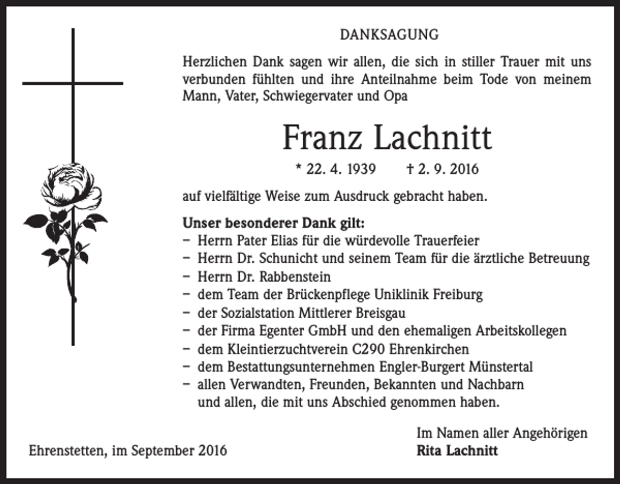 <p>Danksagung<br />Herzlichen Dank sagen wir allen, die sich in stiller Trauer mit uns<br />verbunden fühlten und ihre Anteilnahme beim Tode von meinem<br />Mann, Vater, ­Schwiegervater und Opa</p><p>Franz Lachnitt<br />* 22. 4. 1939 † 2. 9. 2016<br />auf vielfältige Weise zum Ausdruck gebracht haben.<br />Unser besonderer Dank gilt:<br />– Herrn Pater Elias für die würdevolle Trauerfeier<br />– Herrn Dr. Schunicht und seinem Team für die ärztliche Betreuung<br />– Herrn Dr. Rabbenstein<br />– dem Team der Brückenpflege Uniklinik Freiburg<br />– der Sozialstation Mittlerer Breisgau<br />– der Firma Egenter GmbH und den ehemaligen Arbeitskollegen<br />– dem Kleintierzuchtverein C290 Ehrenkirchen<br />– dem Bestattungsunternehmen Engler-Burgert Münstertal<br />– allen Verwandten, Freunden, Bekannten und Nachbarn<br />und allen, die mit uns Abschied genommen haben.</p><p>Ehrenstetten, im September 2016</p><p>Im Namen aller Angehörigen<br />Rita Lachnitt</p>