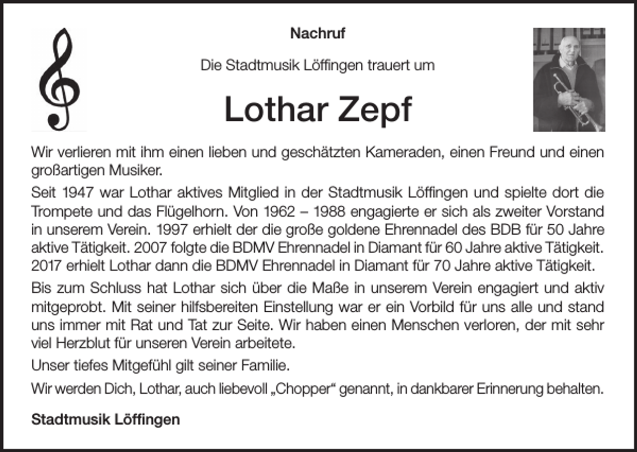 <p>Nachruf<br />Die Stadtmusik Löffingen trauert um</p><p>Lothar Zepf<br />Wir verlieren mit ihm einen lieben und geschätzten Kameraden, einen Freund und einen<br />großartigen Musiker.<br />Seit 1947 war Lothar aktives Mitglied in der Stadtmusik Löffingen und spielte dort die<br />Trompete und das Flügelhorn. Von 1962 – 1988 engagierte er sich als zweiter Vorstand<br />in unserem Verein. 1997 erhielt der die große goldene Ehrennadel des BDB für 50 Jahre<br />aktive Tätigkeit. 2007 folgte die BDMV Ehrennadel in Diamant für 60 Jahre aktive Tätigkeit.<br />2017 erhielt Lothar dann die BDMV Ehrennadel in Diamant für 70 Jahre aktive Tätigkeit.<br />Bis zum Schluss hat Lothar sich über die Maße in unserem Verein engagiert und aktiv<br />mitgeprobt. Mit seiner hilfsbereiten Einstellung war er ein Vorbild für uns alle und stand<br />uns immer mit Rat und Tat zur Seite. Wir haben einen Menschen verloren, der mit sehr<br />viel Herzblut für unseren Verein arbeitete.<br />Unser tiefes Mitgefühl gilt seiner Familie.<br />Wir werden Dich, Lothar, auch liebevoll „Chopper“ genannt, in dankbarer Erinnerung behalten.<br />Stadtmusik Löffingen</p>