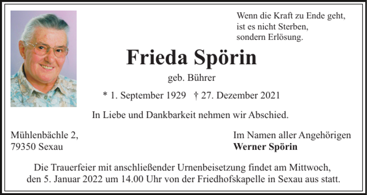<p>Wenn die Kraft zu Ende geht,<br />ist es nicht Sterben,<br />sondern Erlösung.</p><p>Frieda Spörin<br />geb. Bührer<br />* 1. September 1929 † 27. Dezember 2021<br />In Liebe und Dankbarkeit nehmen wir Abschied.<br />Mühlenbächle 2,<br />79350 Sexau</p><p>Im Namen aller Angehörigen<br />Werner Spörin</p><p>Die Trauerfeier mit anschließender Urnenbeisetzung findet am Mittwoch,<br />den 5. Januar 2022 um 14.00 Uhr von der Friedhofskapelle in Sexau aus statt.</p>