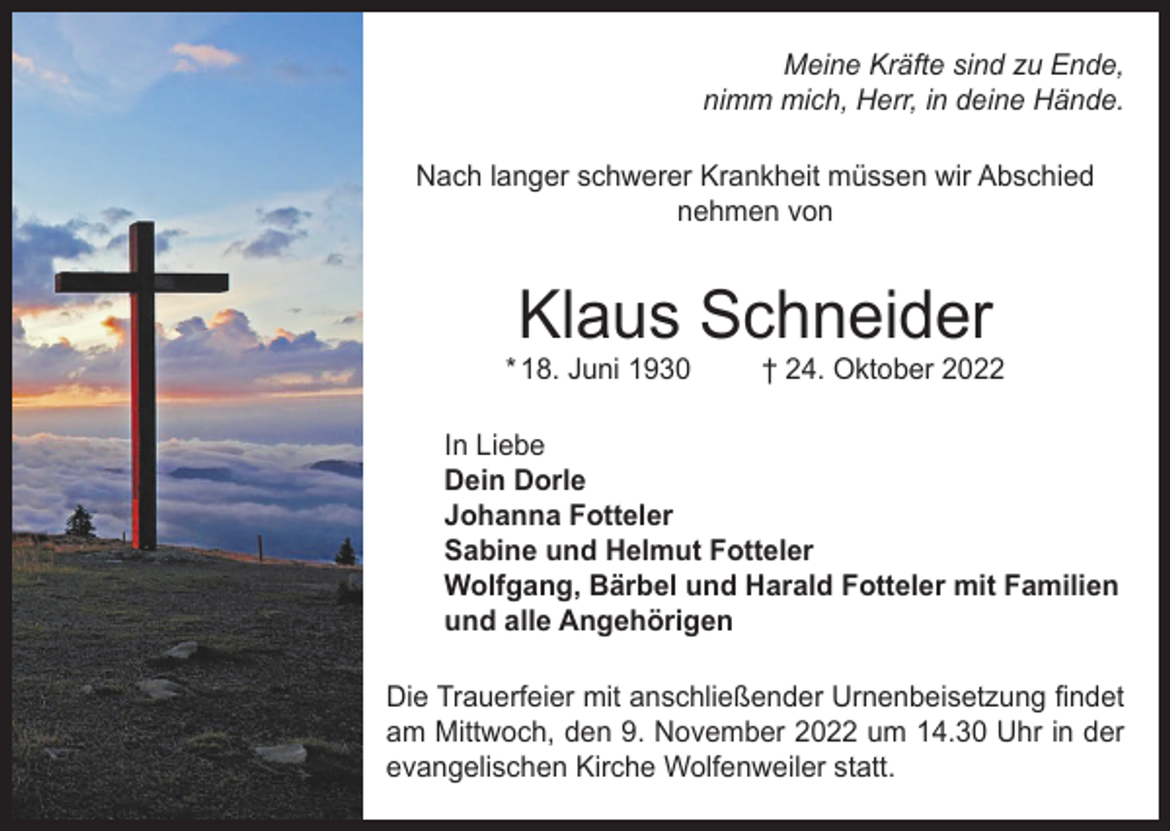 <p>Meine Kräfte sind zu Ende,<br />nimm mich, Herr, in deine Hände.<br />Nach langer schwerer Krankheit müssen wir Abschied<br />nehmen von</p><p>Klaus Schneider</p><p>* 18. Juni 1930</p><p>† 24. Oktober 2022</p><p>In Liebe<br />Dein Dorle<br />Johanna Fotteler<br />Sabine und Helmut Fotteler<br />Wolfgang, Bärbel und Harald Fotteler mit Familien<br />und alle Angehörigen<br />Die Trauerfeier mit anschließender Urnenbeisetzung findet<br />am Mittwoch, den 9. November 2022 um 14.30 Uhr in der<br />evangelischen Kirche Wolfenweiler statt.</p>