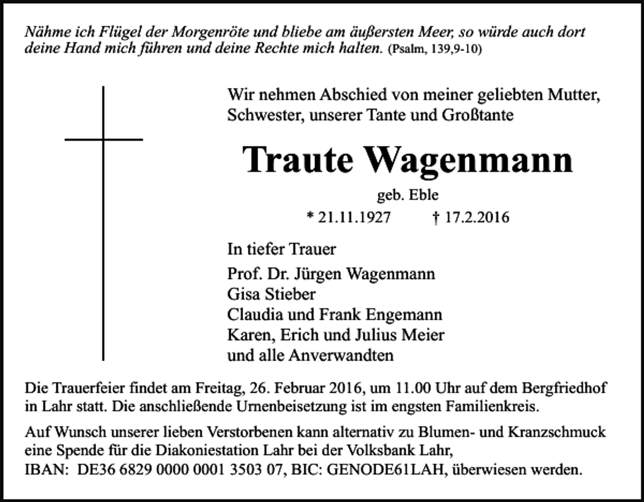 <p>Nähme ich Flügel der Morgenröte und bliebe am äußersten Meer, so würde auch dort<br />deine Hand mich führen und deine Rechte mich halten. (Psalm, 139,9-10)</p><p>Wir nehmen Abschied von meiner geliebten Mutter,<br />Schwester, unserer Tante und Großtante</p><p>Traute Wagenmann<br />geb. Eble<br />* 21.11.1927<br />† 17.2.2016</p><p>In tiefer Trauer<br />Prof. Dr. Jürgen Wagenmann<br />Gisa Stieber<br />Claudia und Frank Engemann<br />Karen, Erich und Julius Meier<br />und alle Anverwandten<br />Die Trauerfeier findet am Freitag, 26. Februar 2016, um 11.00 Uhr auf dem Bergfriedhof<br />in Lahr statt. Die anschließende Urnenbeisetzung ist im engsten Familienkreis.<br />Auf Wunsch unserer lieben Verstorbenen kann alternativ zu Blumen- und Kranzschmuck<br />eine Spende für die Diakoniestation Lahr bei der Volksbank Lahr,<br />IBAN: DE3829 01 3503 07, BIC: GENODE61LAH, überwiesen werden.</p>