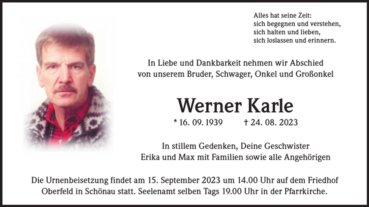 <p>Alles hat seine Zeit:<br />sich begegnen und verstehen,<br />sich halten und lieben,<br />sich loslassen und erinnern.</p><p>In Liebe und Dankbarkeit nehmen wir Abschied<br />von unserem Bruder, Schwager, Onkel und Großonkel</p><p>Werner Karle</p><p>* 16. 09. 1939</p><p>† 24. 08. 2023</p><p>In stillem Gedenken, Deine Geschwister<br />Erika und Max mit Familien sowie alle Angehörigen<br />Die Urnenbeisetzung findet am 15. September 2023 um 14.00 Uhr auf dem Friedhof<br />Oberfeld in Schönau statt. Seelenamt selben Tags 19.00 Uhr in der Pfarrkirche.</p>