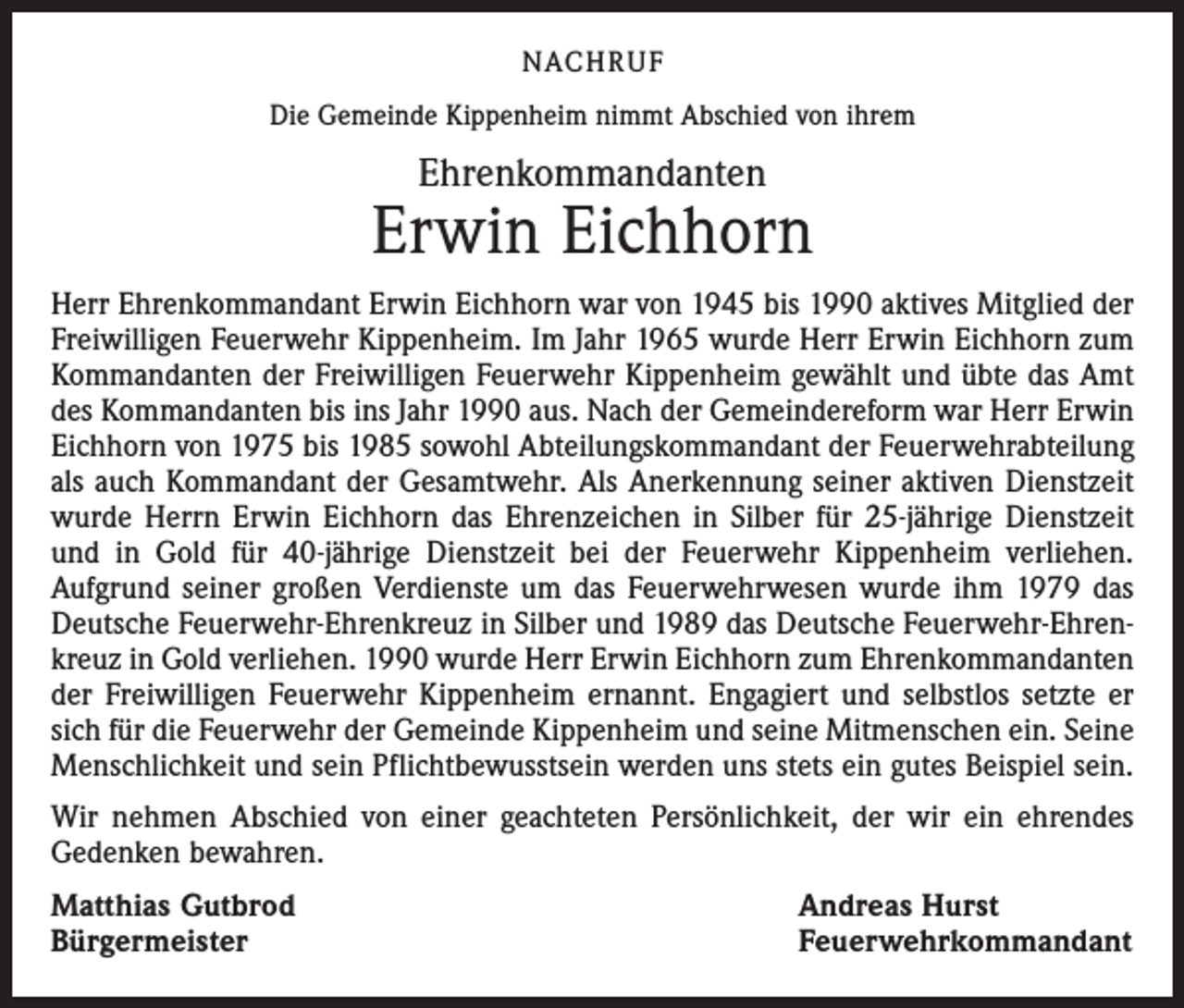 <p>NACHRUF<br />Die Gemeinde Kippenheim nimmt Abschied von ihrem</p><p>Ehrenkommandanten</p><p>Erwin Eichhorn<br />Herr Ehrenkommandant Erwin Eichhorn war von 1945 bis 1990 aktives Mitglied der<br />Freiwilligen Feuerwehr Kippenheim. Im Jahr 1965 wurde Herr Erwin Eichhorn zum<br />Kommandanten der Freiwilligen Feuerwehr Kippenheim gewählt und übte das Amt<br />des Kommandanten bis ins Jahr 1990 aus. Nach der Gemeindereform war Herr Erwin<br />Eichhorn von 1975 bis 1985 sowohl Abteilungskommandant der Feuerwehrabteilung<br />als auch Kommandant der Gesamtwehr. Als Anerkennung seiner aktiven Dienstzeit<br />wurde Herrn Erwin Eichhorn das Ehrenzeichen in Silber für 25-jährige Dienstzeit<br />und in Gold für 40-jährige Dienstzeit bei der Feuerwehr Kippenheim verliehen.<br />­Aufgrund seiner großen Verdienste um das Feuerwehrwesen wurde ihm 1979 das<br />Deutsche Feuerwehr-Ehrenkreuz in Silber und 1989 das Deutsche Feuerwehr-Ehrenkreuz in Gold verliehen. 1990 wurde Herr Erwin Eichhorn zum Ehrenkommandanten<br />der Freiwilligen Feuerwehr Kippenheim ernannt. Engagiert und selbstlos setzte er<br />sich für die Feuerwehr der Gemeinde Kippenheim und seine Mitmenschen ein. Seine<br />Menschlichkeit und sein Pflichtbewusstsein werden uns stets ein gutes Beispiel sein.<br />Wir nehmen Abschied von einer geachteten Persönlichkeit, der wir ein ehrendes<br />Gedenken bewahren.<br />Matthias Gutbrod<br />Bürgermeister</p><p>Andreas Hurst<br />Feuerwehrkommandant</p>