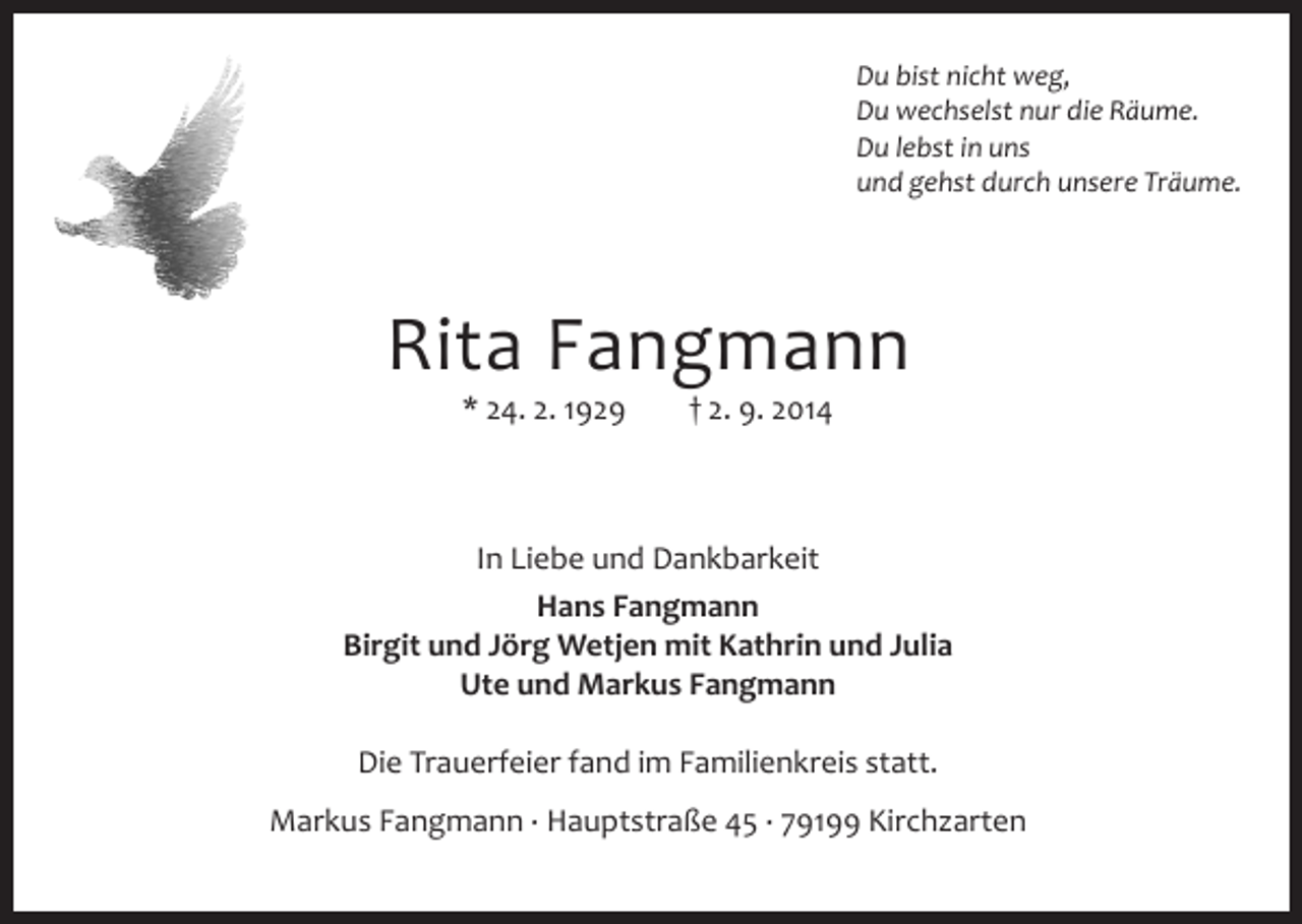 <p>Du bist nicht weg,<br />Du wechselst nur die Räume.<br />Du lebst in uns<br />und gehst durch unsere Träume.</p><p>Rita Fangmann<br />* 24. 2. 1929</p><p>† 2. 9. 2014</p><p>In Liebe und Dankbarkeit<br />Hans Fangmann<br />Birgit und Jörg Wetjen mit Kathrin und Julia<br />Ute und Markus Fangmann<br />Die Trauerfeier fand im Familienkreis statt.<br />Markus Fangmann · Hauptstraße 45 · 79199 Kirchzarten</p>