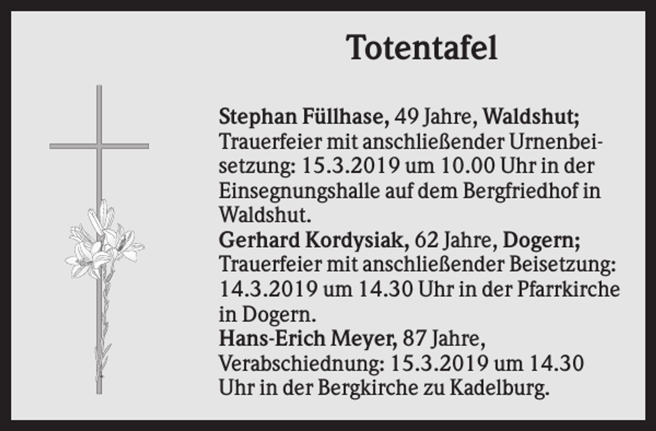<p>Totentafel<br />Stephan Füllhase, 49 Jahre, Waldshut;<br />Trauerfeier mit anschließender Urnenbeisetzung: 15.3.2019 um 10.00 Uhr in der<br />Einsegnungshalle auf dem Bergfriedhof in<br />Waldshut.<br />Gerhard Kordysiak, 62 Jahre, Dogern;<br />Trauerfeier mit anschließender Beisetzung:<br />14.3.2019 um 14.30 Uhr in der Pfarrkirche<br />in Dogern.<br />Hans-Erich Meyer, 87 Jahre,<br />Verabschiednung: 15.3.2019 um 14.30<br />Uhr in der Bergkirche zu Kadelburg.</p>