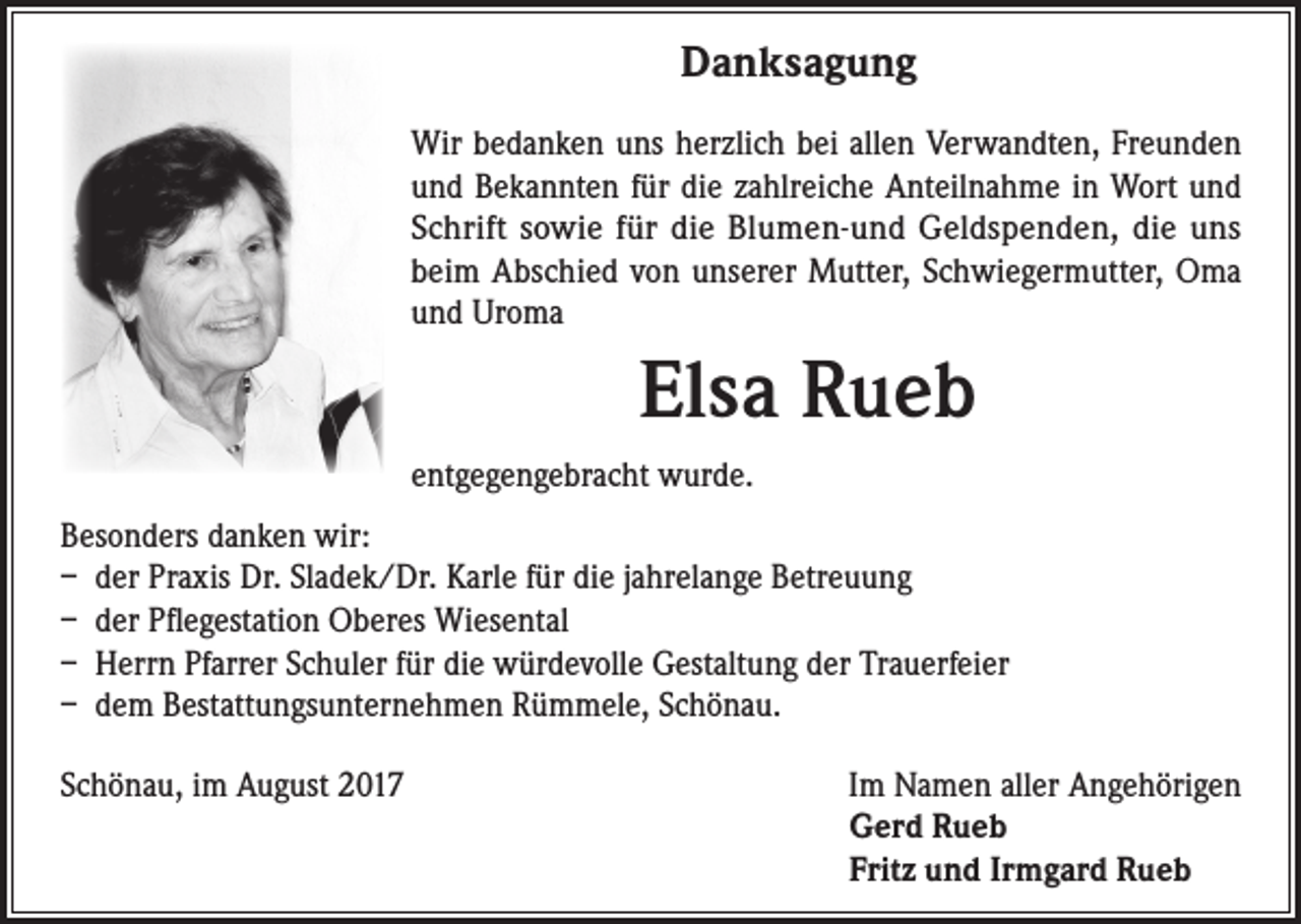 <p>Danksagung<br />Wir bedanken uns herzlich bei allen Verwandten, Freunden<br />und Bekannten für die zahlreiche Anteilnahme in Wort und<br />Schrift sowie für die Blumen-und Geldspenden, die uns<br />beim Abschied von unserer Mutter, Schwiegermutter, Oma<br />und Uroma</p><p>Elsa Rueb<br />entgegengebracht wurde.<br />Besonders danken wir:<br />– der Praxis Dr. Sladek/Dr. Karle für die jahrelange Betreuung<br />– der Pflegestation Oberes Wiesental<br />– Herrn Pfarrer Schuler für die würdevolle Gestaltung der Trauerfeier<br />– dem Bestattungsunternehmen Rümmele, Schönau.<br />Schönau, im August 2017</p><p>Im Namen aller Angehörigen<br />Gerd Rueb<br />Fritz und Irmgard Rueb</p>