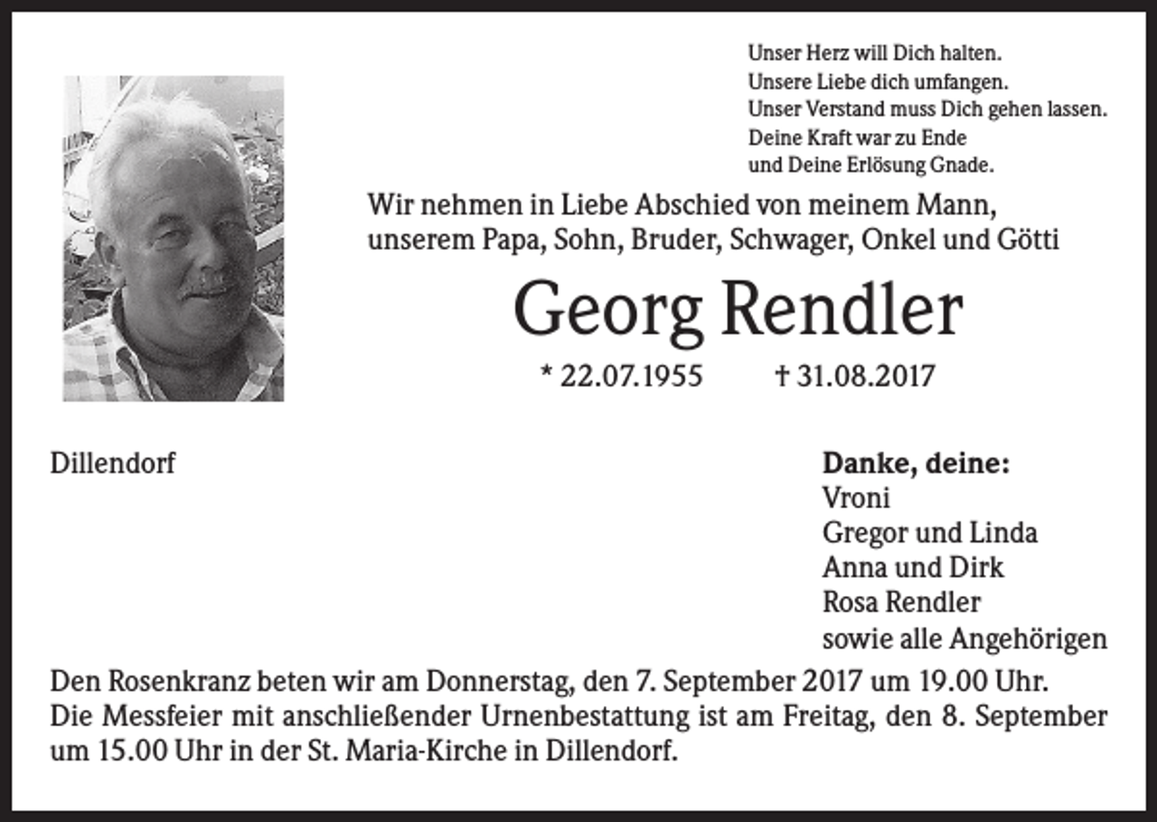 <p>Unser Herz will Dich halten.<br />Unsere Liebe dich umfangen.<br />Unser Verstand muss Dich gehen lassen.<br />Deine Kraft war zu Ende<br />und Deine Erlösung Gnade.</p><p>Wir nehmen in Liebe Abschied von meinem Mann,<br />unserem Papa, Sohn, Bruder, Schwager, Onkel und Götti</p><p>Georg Rendler<br />* 22.07.1955<br />Dillendorf</p><p>† 31.08.2017</p><p>Danke, deine:<br />Vroni<br />Gregor und Linda<br />Anna und Dirk<br />Rosa Rendler<br />sowie alle Angehörigen<br />Den Rosenkranz beten wir am Donnerstag, den 7. September 2017 um 19.00 Uhr.<br />Die Messfeier mit anschließender Urnenbestattung ist am Freitag, den 8. September<br />um 15.00 Uhr in der St. Maria-Kirche in Dillendorf.</p>