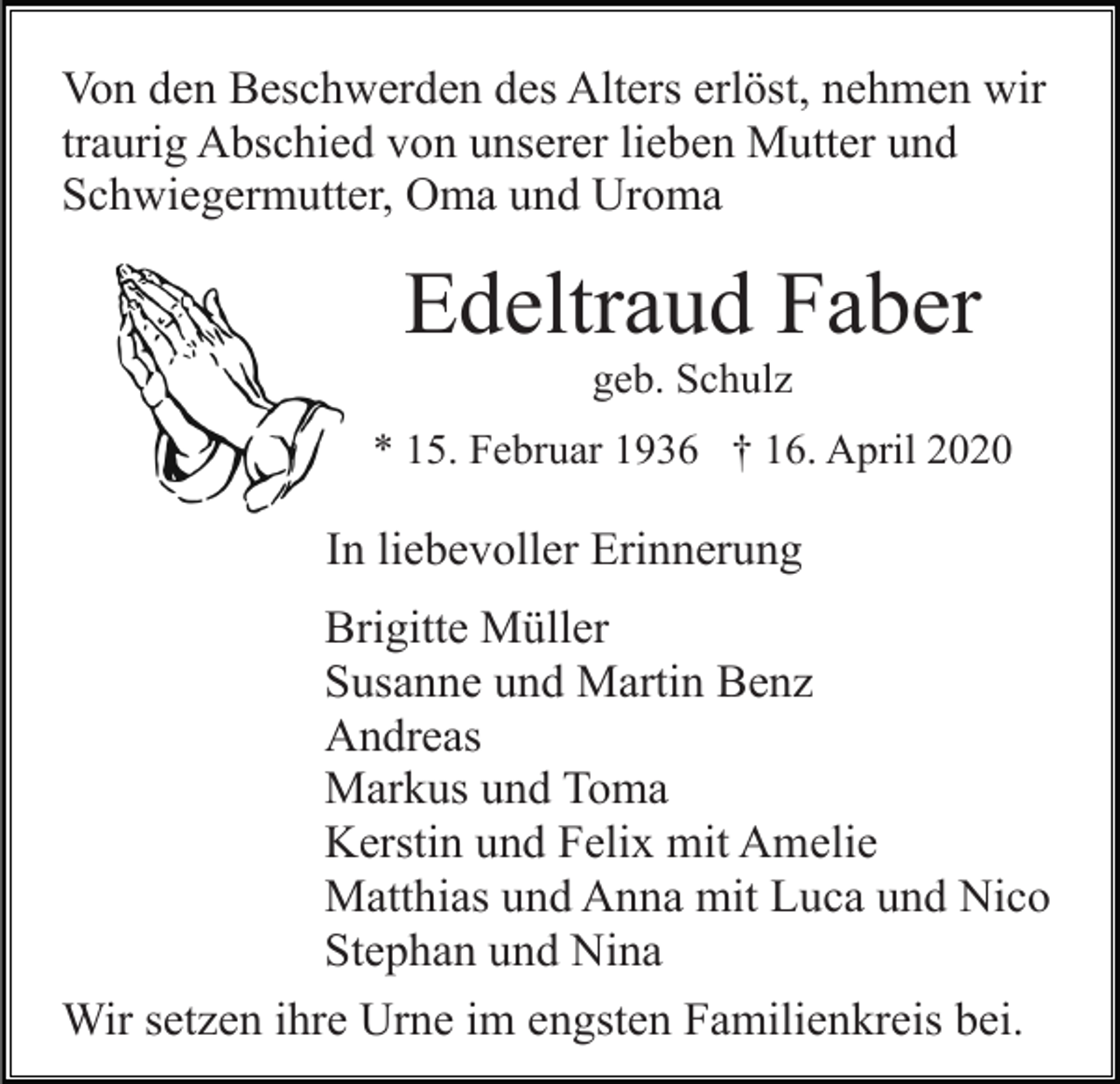 <p>Von den Beschwerden des Alters erlöst, nehmen wir<br />traurig Abschied von unserer lieben Mutter und<br />Schwiegermutter, Oma und Uroma</p><p>Edeltraud Faber<br />geb. Schulz<br />* 15. Februar 1936 † 16. April 2020</p><p>In liebevoller Erinnerung<br />Brigitte Müller<br />Susanne und Martin Benz<br />Andreas<br />Markus und Toma<br />Kerstin und Felix mit Amelie<br />Matthias und Anna mit Luca und Nico<br />Stephan und Nina<br />Wir setzen ihre Urne im engsten Familienkreis bei.</p>