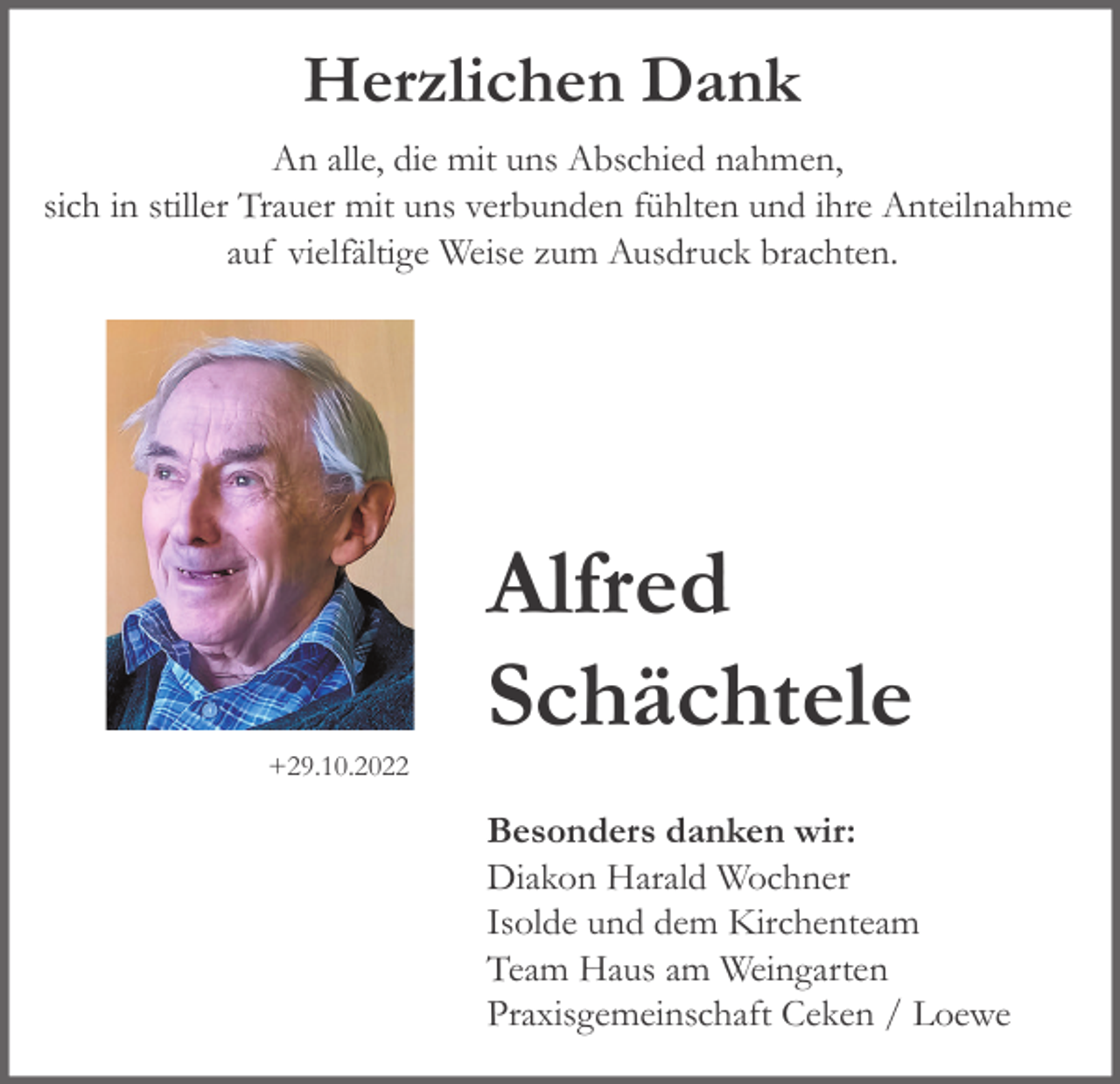 <p>Herzlichen Dank<br />An alle, die mit uns Abschied nahmen,<br />sich in stiller Trauer mit uns verbunden fühlten und ihre Anteilnahme<br />auf vielfältige Weise zum Ausdruck brachten.</p><p>+29.10.2022</p><p>Alfred<br />Schächtele<br />Besonders danken wir:<br />Diakon Harald Wochner<br />Isolde und dem Kirchenteam<br />Team Haus am Weingarten<br />Praxisgemeinschaft Ceken / Loewe</p>
