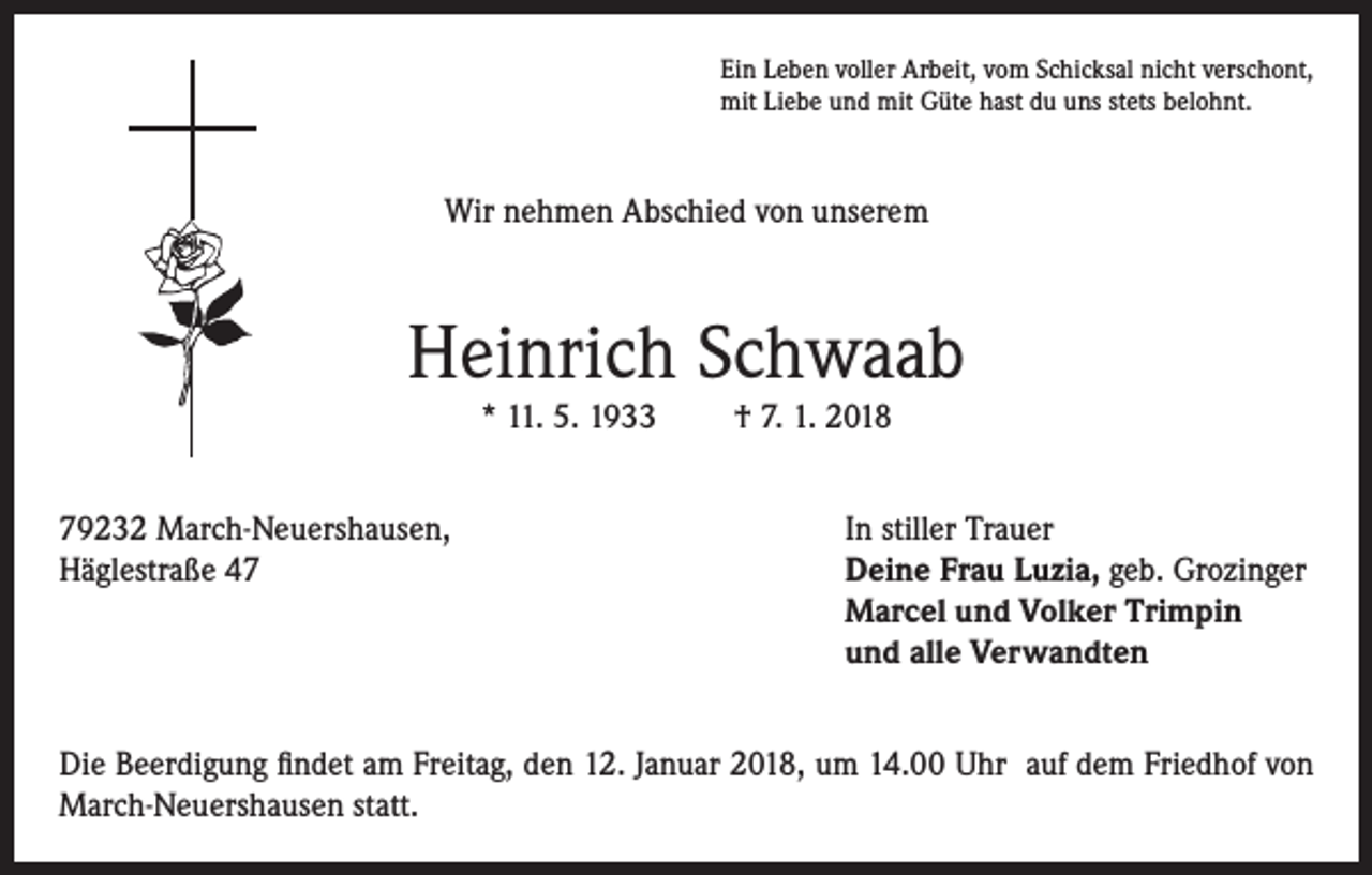 <p>Ein Leben voller Arbeit, vom Schicksal nicht verschont,<br />mit Liebe und mit Güte hast du uns stets belohnt.</p><p>Wir nehmen Abschied von unserem</p><p>Heinrich Schwaab<br />* 11. 5. 1933<br />79232 March-Neuershausen,<br />Häglestraße 47</p><p>† 7. 1. 2018<br />In stiller Trauer<br />Deine Frau Luzia, geb. Grozinger<br />Marcel und Volker Trimpin<br />und alle Verwandten</p><p>Die Beerdigung findet am Freitag, den 12. Januar 2018, um 14.00 Uhr auf dem Friedhof von<br />March-Neuershausen statt.</p>