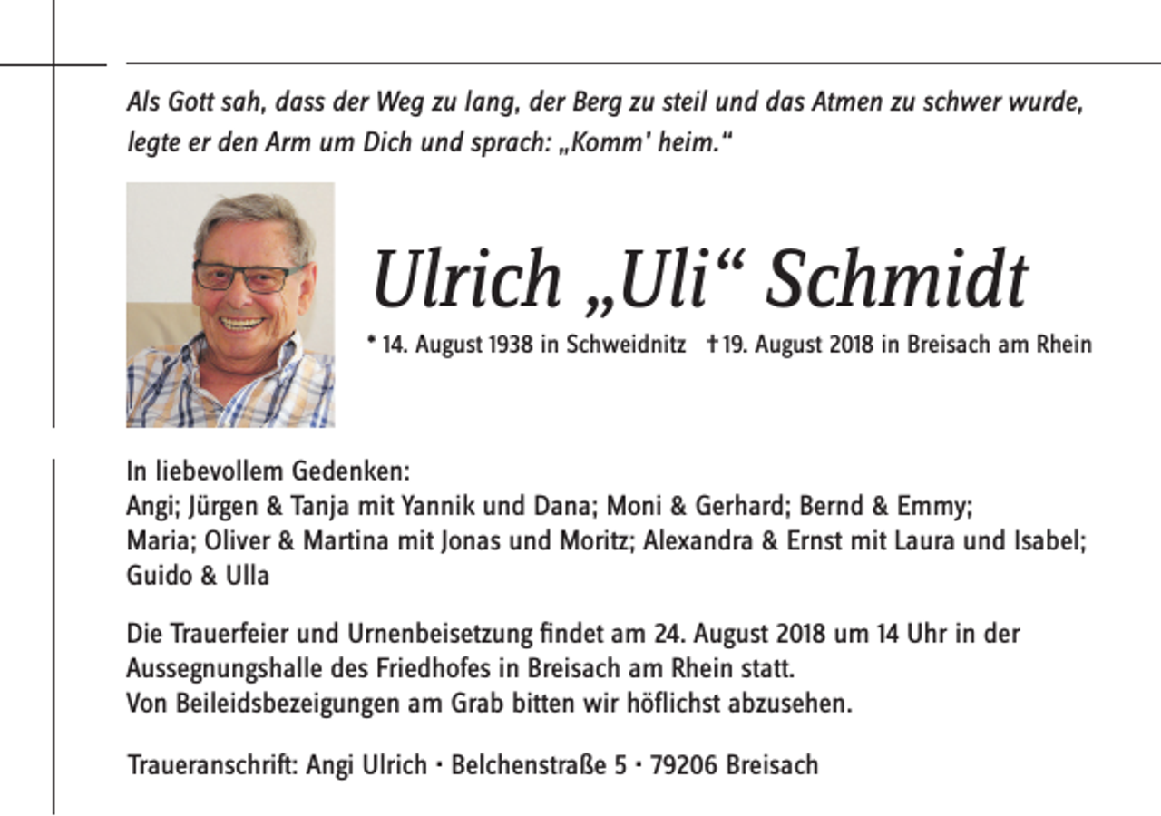 <p>Als Gott sah, dass der Weg zu lang, der Berg zu steil und das Atmen zu schwer wurde,<br />legte er den Arm um Dich und sprach: „Komm’ heim.“</p><p>Ulrich „Uli“ Schmidt<br />* 14. August 1938 in Schweidnitz † 19. August 2018 in Breisach am Rhein</p><p>In liebevollem Gedenken:<br />Angi; Jürgen &amp; Tanja mit Yannik und Dana; Moni &amp; Gerhard; Bernd &amp; Emmy;<br />Maria; Oliver &amp; Martina mit Jonas und Moritz; Alexandra &amp; Ernst mit Laura und Isabel;<br />Guido &amp; Ulla<br />Die Trauerfeier und Urnenbeisetzung findet am 24. August 2018 um 14 Uhr in der<br />Aussegnungshalle des Friedhofes in Breisach am Rhein statt.<br />Von Beileidsbezeigungen am Grab bitten wir höflichst abzusehen.<br />Traueranschrift: Angi Ulrich • Belchenstraße 5 • 79206 Breisach</p>