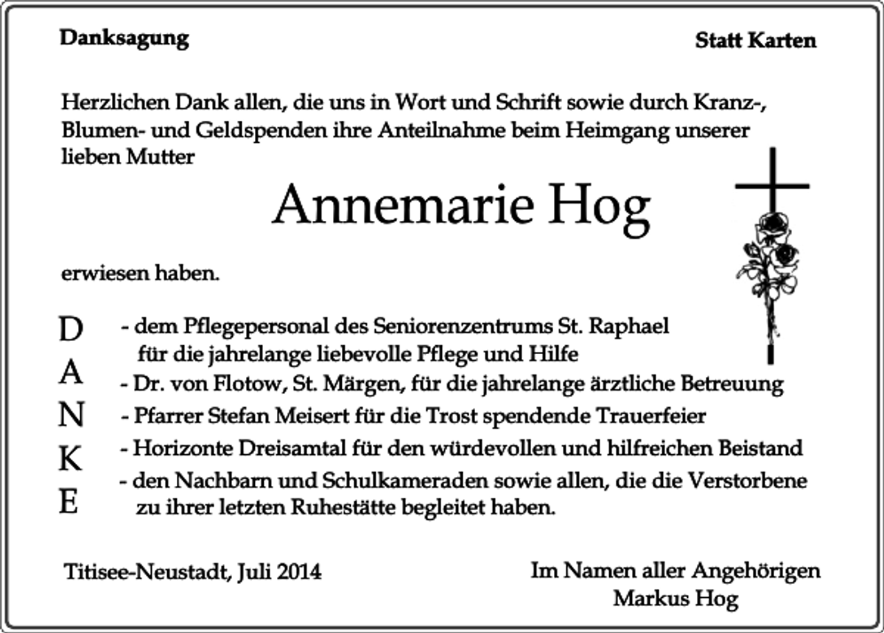 <p>Danksagung</p><p>Statt Karten</p><p>Herzlichen Dank allen, die uns in Wort und Schrift sowie durch Kranz-,<br />Blumen- und Geldspenden ihre Anteilnahme beim Heimgang unserer<br />lieben Mutter</p><p>Annemarie Hog</p><p>erwiesen haben.</p><p>D<br />A<br />N<br />K<br />E</p><p>- dem Pflegepersonal des Seniorenzentrums St. Raphael<br />für die jahrelange liebevolle Pflege und Hilfe<br />- Dr. von Flotow, St. Märgen, für die jahrelange ärztliche Betreuung<br />- Pfarrer Stefan Meisert für die Trost spendende Trauerfeier<br />- Horizonte Dreisamtal für den würdevollen und hilfreichen Beistand<br />- den Nachbarn und Schulkameraden sowie allen, die die Verstorbene<br />zu ihrer letzten Ruhestätte begleitet haben.</p><p>Titisee-Neustadt, Juli 2014</p><p>Im Namen aller Angehörigen<br />Markus Hog</p>